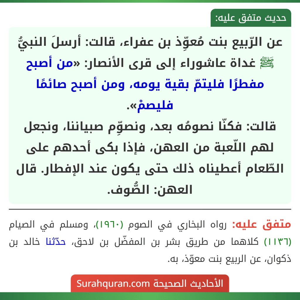 عن الرّبيع بنت مُعوِّذ بن عفراء، قالت: أرسلَ النبيُّ ﷺ غداة عاشوراء إلى قرى الأنصار: «من أصبح مفطرًا فليتمّ بقية يومه، ومن أصبح صائمًا فليصمْ».
قالت: فكنّا نصومُه بعد، ونصوِّم صبياننا، ونجعل لهم اللّعبة من العهن، فإذا بكى أحدهم على الطّعام أعطيناه ذلك حتى يكون عند الإفطار. قال العهن: الصُّوف.