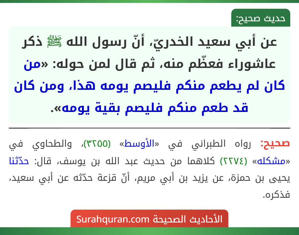 عن أبي سعيد الخدريّ، أنّ رسول الله ﷺ ذكر عاشوراء فعظّم منه، ثم قال لمن حوله: «من كان لم يطعم منكم فليصم يومه هذا، ومن كان قد طعم منكم فليصم بقية يومه». عن أبي سعيد الخدريّ، أنّ رسول الله ﷺ ذكر عاشوراء فعظّم منه، ثم قال لمن حوله: «من كان لم يطعم منكم فليصم يومه هذا، ومن كان قد طعم منكم فليصم بقية يومه».