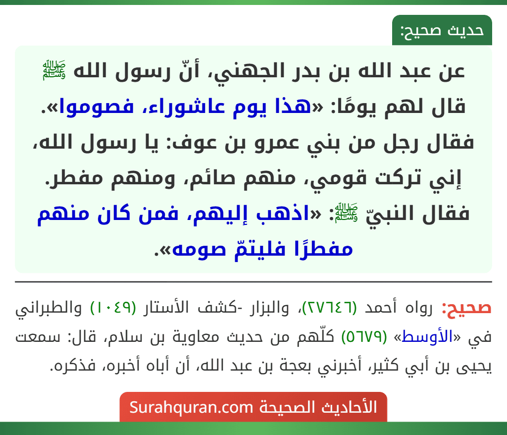 عن عبد الله بن بدر الجهني، أنّ رسول الله ﷺ قال لهم يومًا: «هذا يوم عاشوراء، فصوموا».
فقال رجل من بني عمرو بن عوف: يا رسول الله، إني تركت قومي، منهم صائم، ومنهم مفطر. فقال النبيّ ﷺ: «اذهب إليهم، فمن كان منهم مفطرًا فليتمّ صومه».