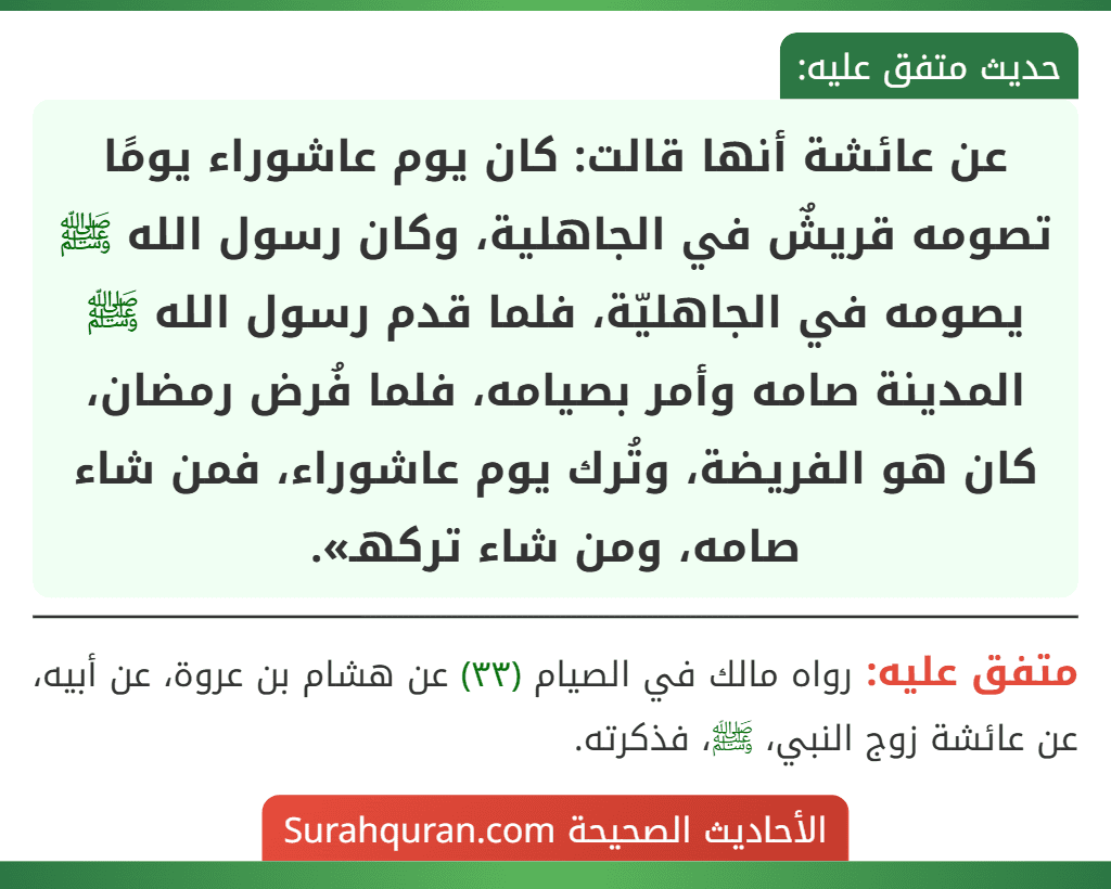 عن عائشة أنها قالت: كان يوم عاشوراء يومًا تصومه قريشٌ في الجاهلية، وكان رسول الله ﷺ يصومه في الجاهليّة، فلما قدم رسول الله ﷺ المدينة صامه وأمر بصيامه، فلما فُرض رمضان، كان هو الفريضة، وتُرك يوم عاشوراء، فمن شاء صامه، ومن شاء تركهـ».