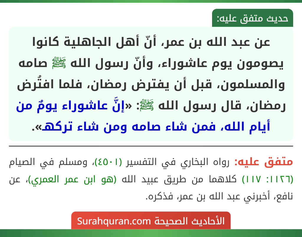 عن عبد الله بن عمر، أنّ أهل الجاهلية كانوا يصومون يوم عاشوراء، وأنّ رسول الله ﷺ صامه والمسلمون، قبل أن يفترض رمضان، فلما افتُرض رمضان، قال رسول الله ﷺ: «إنَّ عاشوراء يومٌ من أيام الله، فمن شاء صامه ومن شاء تركهـ».