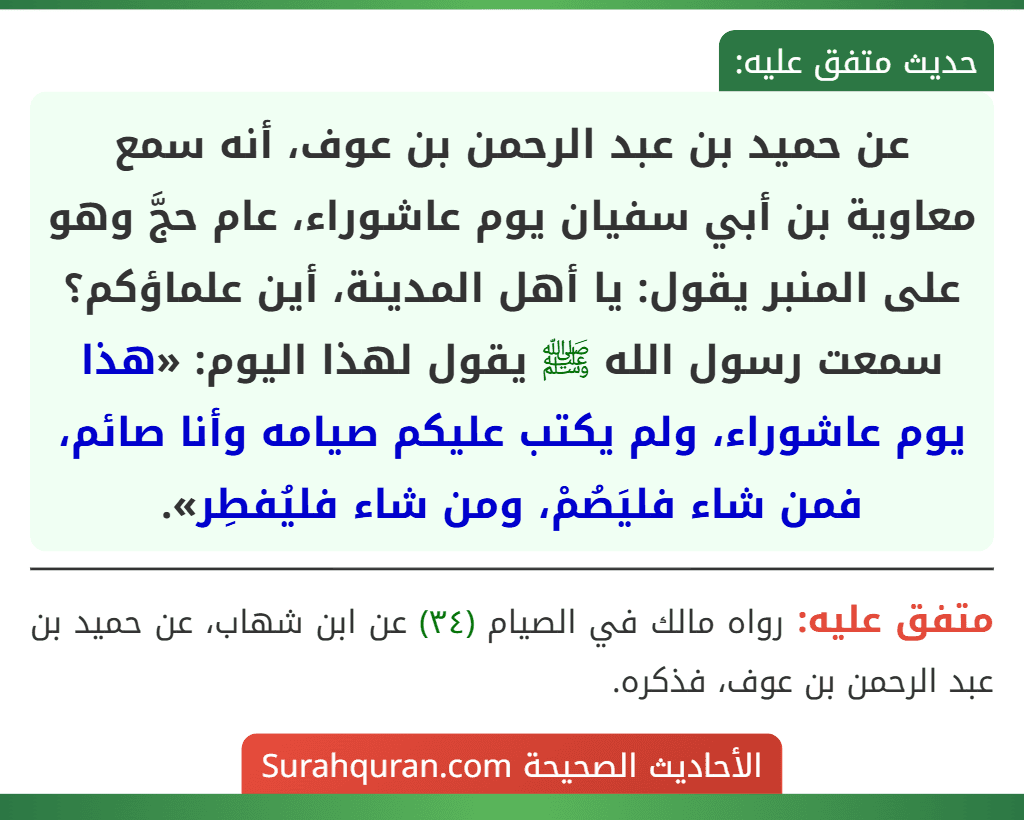 عن حميد بن عبد الرحمن بن عوف، أنه سمع معاوية بن أبي سفيان يوم عاشوراء، عام حجَّ وهو على المنبر يقول: يا أهل المدينة، أين علماؤكم؟ سمعت رسول الله ﷺ يقول لهذا اليوم: «هذا يوم عاشوراء، ولم يكتب عليكم صيامه وأنا صائم، فمن شاء فليَصُمْ، ومن شاء فليُفطِر».