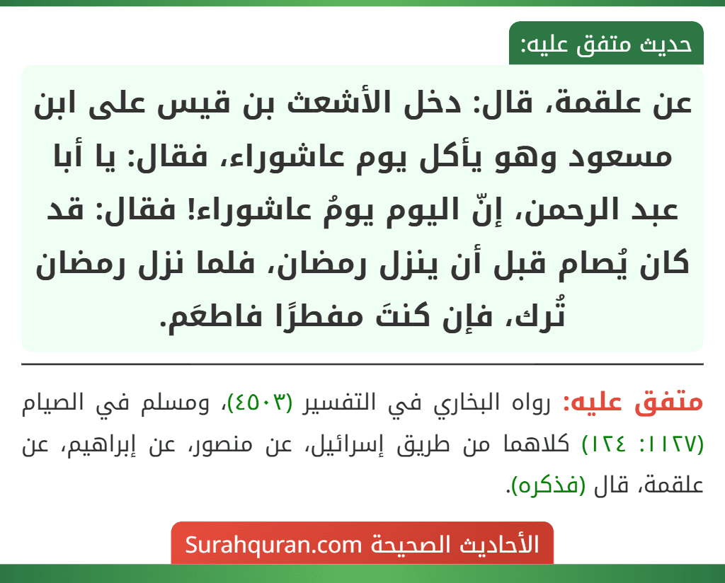 عن علقمة، قال: دخل الأشعث بن قيس على ابن مسعود وهو يأكل يوم عاشوراء، فقال: يا أبا عبد الرحمن، إنّ اليوم يومُ عاشوراء! فقال: قد كان يُصام قبل أن ينزل رمضان، فلما نزل رمضان تُرك، فإن كنتَ مفطرًا فاطعَم.