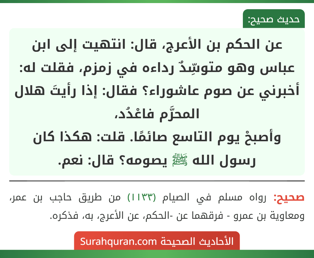 عن الحكم بن الأعرج، قال: انتهيت إلى ابن عباس وهو متوسِّدٌ رداءه في زمزم، فقلت له: أخبرني عن صوم عاشوراء؟ فقال: إذا رأيتَ هلال المحرَّم فاعْدُد،
وأصبحْ يوم التاسع صائمًا. قلت: هكذا كان رسول الله ﷺ يصومه؟ قال: نعم.