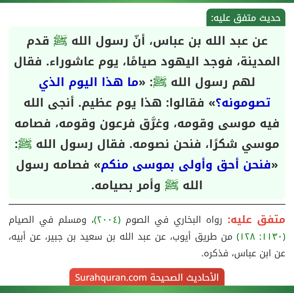 عن عبد الله بن عباس، أنّ رسول الله ﷺ قدم المدينة، فوجد اليهود صيامًا، يوم عاشوراء. فقال لهم رسول الله ﷺ: «ما هذا اليوم الذي تصومونه؟» فقالوا: هذا يوم عظيم. أنجى الله فيه موسى وقومه، وغرَّق فرعون وقومه، فصامه موسي شكرًا، فنحن نصومه. فقال رسول الله ﷺ: «فنحن أحق وأولى بموسى منكم» فصامه رسول الله ﷺ وأمر بصيامه.