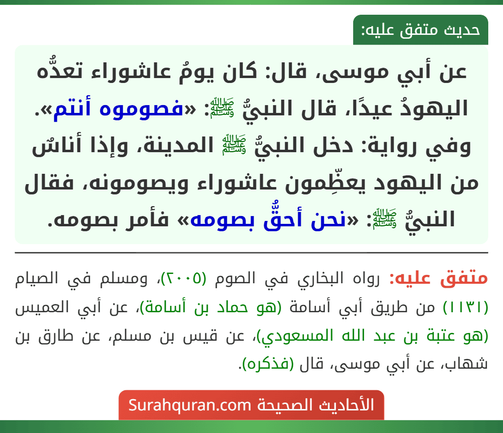 عن أبي موسى، قال: كان يومُ عاشوراء تعدُّه اليهودُ عيدًا، قال النبيُّ ﷺ: «فصوموه أنتم».
وفي رواية: دخل النبيُّ ﷺ المدينة، وإذا أناسٌ من اليهود يعظِّمون عاشوراء ويصومونه، فقال النبيُّ ﷺ: «نحن أحقُّ بصومه» فأمر بصومه.