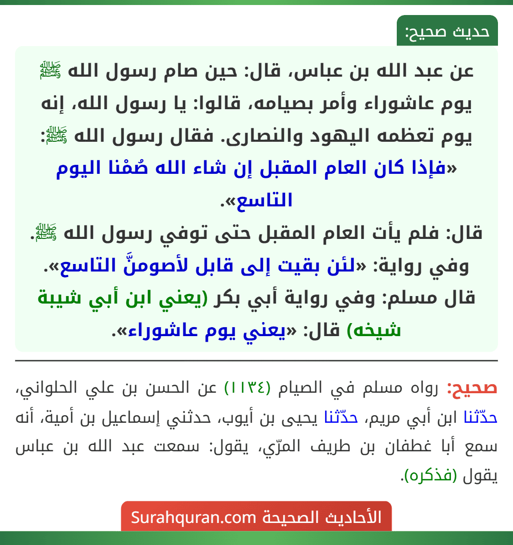 عن عبد الله بن عباس، قال: حين صام رسول الله ﷺ يوم عاشوراء وأمر بصيامه، قالوا: يا رسول الله، إنه يوم تعظمه اليهود والنصارى. فقال رسول الله ﷺ: «فإذا كان العام المقبل إن شاء الله صُمْنا اليوم التاسع».
قال: فلم يأت العام المقبل حتى توفي رسول الله ﷺ.
وفي رواية: «لئن بقيت إلى قابل لأصومنَّ التاسع».
قال مسلم: وفي رواية أبي بكر (يعني ابن أبي شيبة شيخه) قال: «يعني يوم عاشوراء».