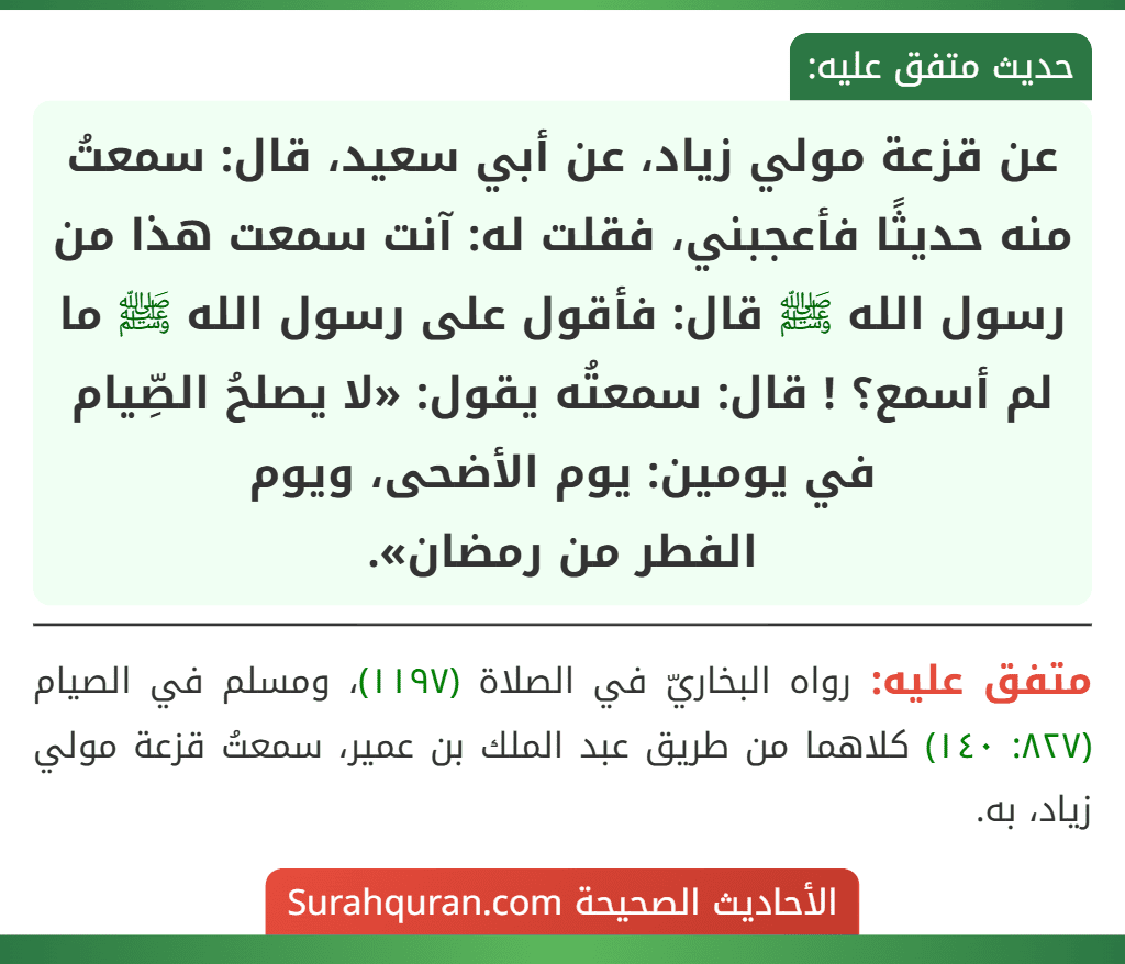 عن قزعة مولي زياد، عن أبي سعيد، قال: سمعتُ منه حديثًا فأعجبني، فقلت له: آنت سمعت هذا من رسول الله ﷺ قال: فأقول على رسول الله ﷺ ما لم أسمع؟ ! قال: سمعتُه يقول: «لا يصلحُ الصِّيام في يومين: يوم الأضحى، ويوم
الفطر من رمضان».