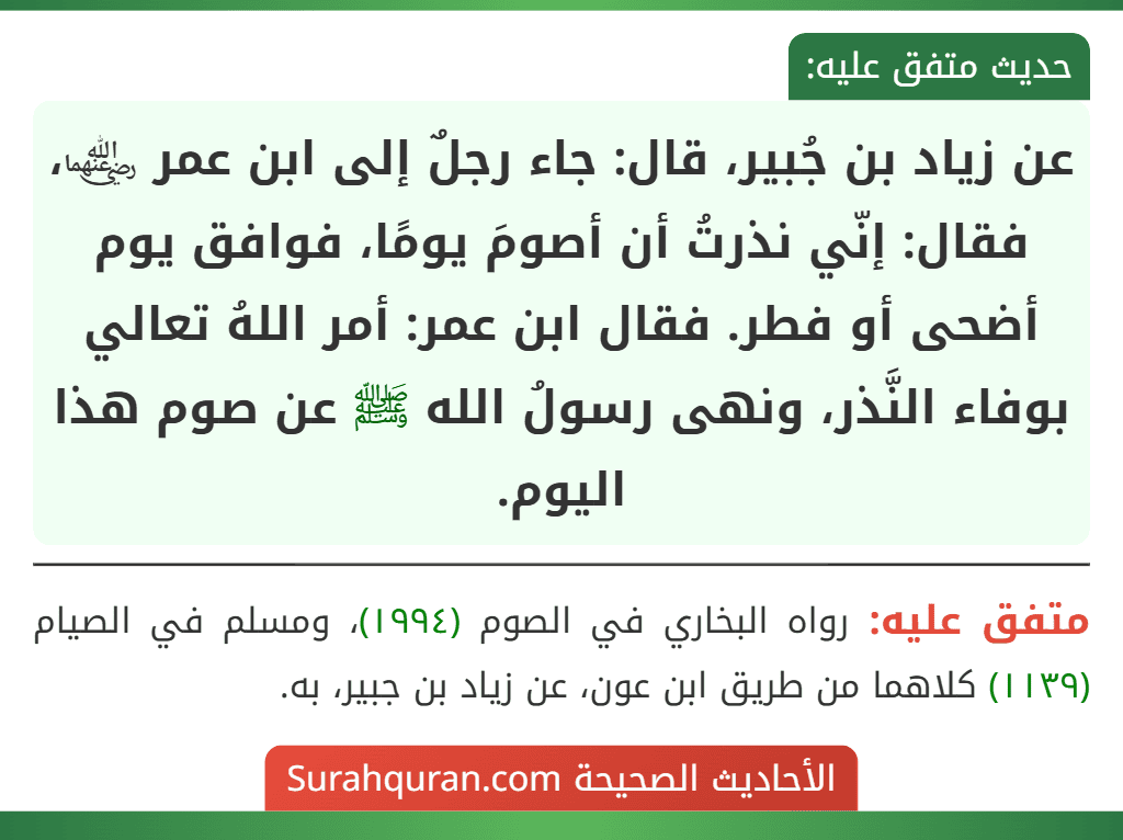 عن زياد بن جُبير، قال: جاء رجلٌ إلى ابن عمر ﵄، فقال: إنّي نذرتُ أن أصومَ يومًا، فوافق يوم أضحى أو فطر. فقال ابن عمر: أمر اللهُ تعالي بوفاء النَّذر، ونهى رسولُ الله ﷺ عن صوم هذا اليوم.