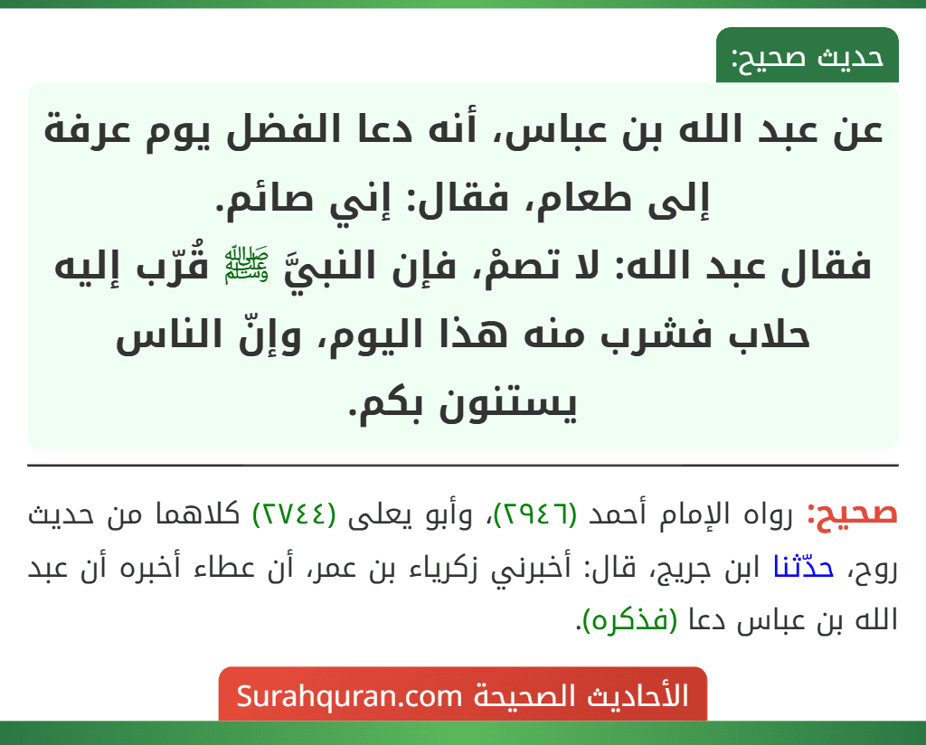 عن عبد الله بن عباس، أنه دعا الفضل يوم عرفة إلى طعام، فقال: إني صائم.
فقال عبد الله: لا تصمْ، فإن النبيَّ ﷺ قُرّب إليه حلاب فشرب منه هذا اليوم، وإنّ الناس يستنون بكم.