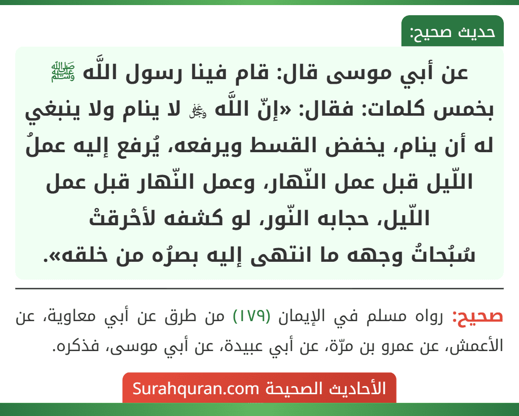 عن أبي موسى قال: قام فينا رسول اللَّه ﷺ بخمس كلمات: فقال: «إنّ اللَّه ﷿ لا ينام ولا ينبغي له أن ينام، يخفض القسط ويرفعه، يُرفع إليه عملُ اللّيل قبل عمل النّهار، وعمل النّهار قبل عمل اللّيل، حجابه النّور، لو كشفه لأحْرقتْ
سُبُحاتُ وجهه ما انتهى إليه بصرُه من خلقه».