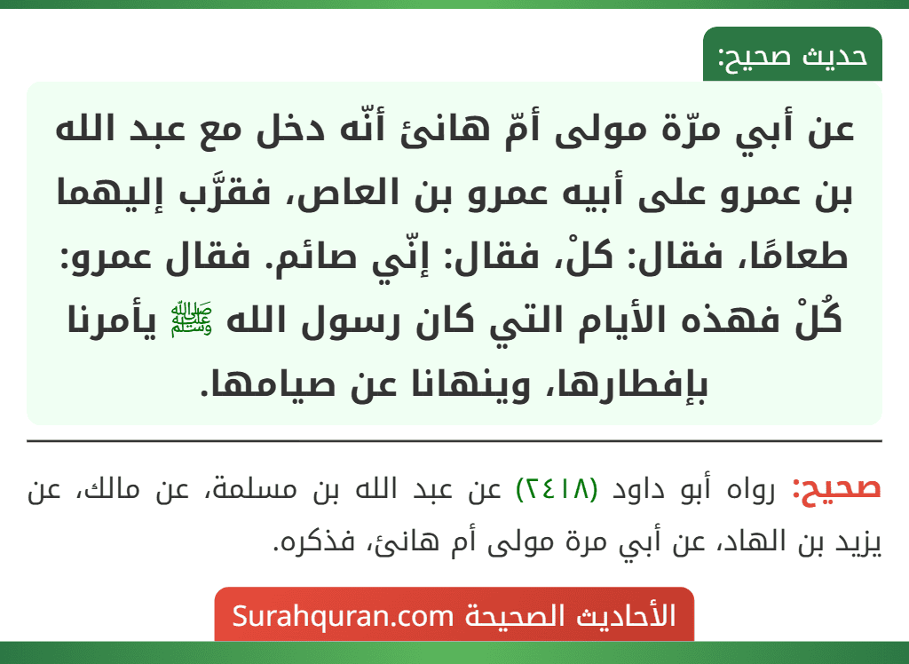 عن أبي مرّة مولى أمّ هانئ أنّه دخل مع عبد الله بن عمرو على أبيه عمرو بن العاص، فقرَّب إليهما طعامًا، فقال: كلْ، فقال: إنّي صائم. فقال عمرو: كُلْ فهذه الأيام التي كان رسول الله ﷺ يأمرنا بإفطارها، وينهانا عن صيامها.