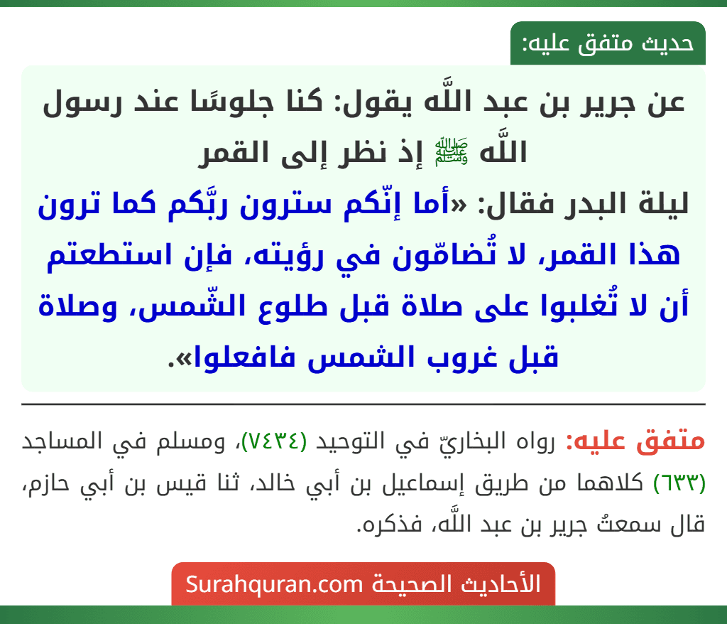 عن جرير بن عبد اللَّه يقول: كنا جلوسًا عند رسول اللَّه ﷺ إذ نظر إلى القمر
ليلة البدر فقال: «أما إنّكم سترون ربَّكم كما ترون هذا القمر، لا تُضامّون في رؤيته، فإن استطعتم أن لا تُغلبوا على صلاة قبل طلوع الشّمس، وصلاة قبل غروب الشمس فافعلوا».