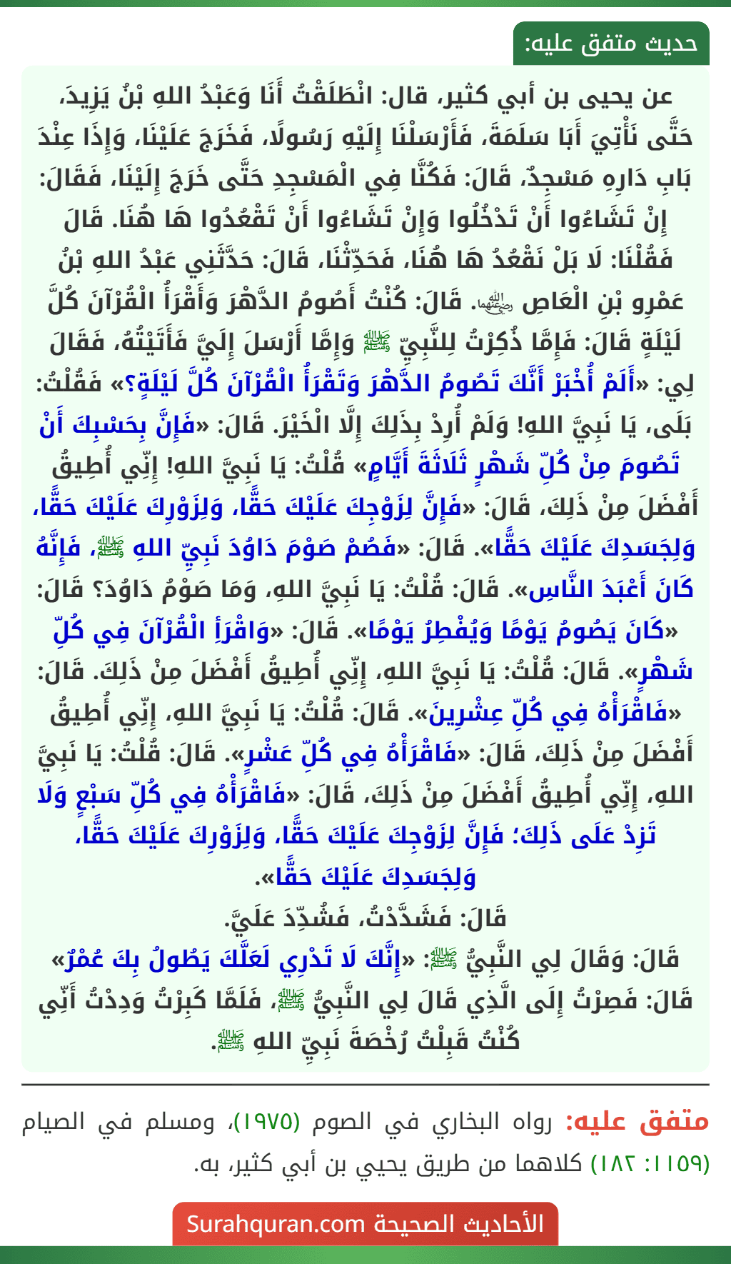 عن يحيى بن أبي كثير، قال: انْطَلَقْتُ أَنَا وَعَبْدُ اللهِ بْنُ يَزِيدَ، حَتَّى نَأْتِيَ أَبَا سَلَمَةَ، فَأَرْسَلْنَا إِلَيْهِ رَسُولًا، فَخَرَجَ عَلَيْنَا، وَإِذَا عِنْدَ بَابِ دَارِهِ مَسْجِدٌ، قَالَ: فَكُنَّا فِي الْمَسْجِدِ حَتَّى خَرَجَ إِلَيْنَا، فَقَالَ: إِنْ تَشَاءُوا أَنْ تَدْخُلُوا وَإِنْ تَشَاءُوا أَنْ تَقْعُدُوا هَا هُنَا. قَالَ فَقُلْنَا: لَا بَلْ نَقْعُدُ هَا هُنَا، فَحَدِّثْنَا، قَالَ: حَدَّثَنِي عَبْدُ اللهِ بْنُ عَمْرِو بْنِ الْعَاصِ ﵄. قَالَ: كُنْتُ أَصُومُ الدَّهْرَ وَأَقْرَأُ الْقُرْآنَ كُلَّ لَيْلَةٍ قَالَ: فَإِمَّا ذُكِرْتُ لِلنَّبِيِّ ﷺ وَإِمَّا أَرْسَلَ إِلَيَّ فَأَتَيْتُهُ، فَقَالَ لِي: «أَلَمْ أُخْبَرْ أَنَّكَ تَصُومُ الدَّهْرَ وَتَقْرَأُ الْقُرْآنَ كُلَّ لَيْلَةٍ؟» فَقُلْتُ: بَلَى، يَا نَبِيَّ اللهِ! وَلَمْ أُرِدْ بِذَلِكَ إِلَّا الْخَيْرَ. قَالَ: «فَإِنَّ بِحَسْبِكَ أَنْ تَصُومَ مِنْ كُلِّ شَهْرٍ ثَلَاثَةَ أَيَّامٍ» قُلْتُ: يَا نَبِيَّ اللهِ! إِنِّي أُطِيقُ أَفْضَلَ مِنْ ذَلِكَ، قَالَ: «فَإِنَّ لِزَوْجِكَ عَلَيْكَ حَقًّا، وَلِزَوْرِكَ عَلَيْكَ حَقًّا، وَلِجَسَدِكَ عَلَيْكَ حَقًّا». قَالَ: «فَصُمْ صَوْمَ دَاوُدَ نَبِيِّ اللهِ ﷺ، فَإِنَّهُ كَانَ أَعْبَدَ النَّاسِ». قَالَ: قُلْتُ: يَا نَبِيَّ اللهِ، وَمَا صَوْمُ دَاوُدَ؟ قَالَ: «كَانَ يَصُومُ يَوْمًا وَيُفْطِرُ يَوْمًا». قَالَ: «وَاقْرَأِ الْقُرْآنَ فِي كُلِّ شَهْرٍ». قَالَ: قُلْتُ: يَا نَبِيَّ اللهِ، إِنِّي أُطِيقُ أَفْضَلَ مِنْ ذَلِكَ. قَالَ: «فَاقْرَأْهُ فِي كُلِّ عِشْرِينَ». قَالَ: قُلْتُ: يَا نَبِيَّ اللهِ، إِنِّي أُطِيقُ أَفْضَلَ مِنْ ذَلِكَ، قَالَ: «فَاقْرَأْهُ فِي كُلِّ عَشْرٍ». قَالَ: قُلْتُ: يَا نَبِيَّ اللهِ، إِنِّي أُطِيقُ أَفْضَلَ مِنْ ذَلِكَ، قَالَ: «فَاقْرَأْهُ فِي كُلِّ سَبْعٍ وَلَا تَزِدْ عَلَى ذَلِكَ؛ فَإِنَّ لِزَوْجِكَ عَلَيْكَ حَقًّا، وَلِزَوْرِكَ عَلَيْكَ حَقًّا، وَلِجَسَدِكَ عَلَيْكَ حَقًّا».
قَالَ: فَشَدَّدْتُ، فَشُدِّدَ عَلَيَّ.
قَالَ: وَقَالَ لِي النَّبِيُّ ﷺ: «إِنَّكَ لَا تَدْرِي لَعَلَّكَ يَطُولُ بِكَ عُمْرٌ» قَالَ: فَصِرْتُ إِلَى الَّذِي قَالَ لِي النَّبِيُّ ﷺ، فَلَمَّا كَبِرْتُ وَدِدْتُ أَنِّي كُنْتُ قَبِلْتُ رُخْصَةَ نَبِيِّ اللهِ ﷺ.