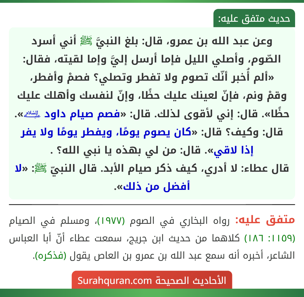 وعن عبد الله بن عمرو، قال: بلغ النبيَّ ﷺ أني أسرد الصّوم، وأصلي الليل فإما أرسل إليَّ وإما لقيته، فقال: «ألم أُخبر أنّك تصوم ولا تفطر وتصلي؟ فصمْ وأفطر،
وقمْ ونم، فإنّ لعينك عليك حظًا، وإنّ لنفسك وأهلك عليك حظًا». قال: إني لأقوى لذلك. قال: «فصم صيام داود ﵇». قال: وكيف؟ قال: «كان يصوم يومًا، ويفطر يومًا ولا يفر إذا لاقي». قال: من لي بهذه يا نبي الله؟ .
قال عطاء: لا أدري، كيف ذكر صيام الأبد. قال النبيّ ﷺ: «لا أفضل من ذلك».