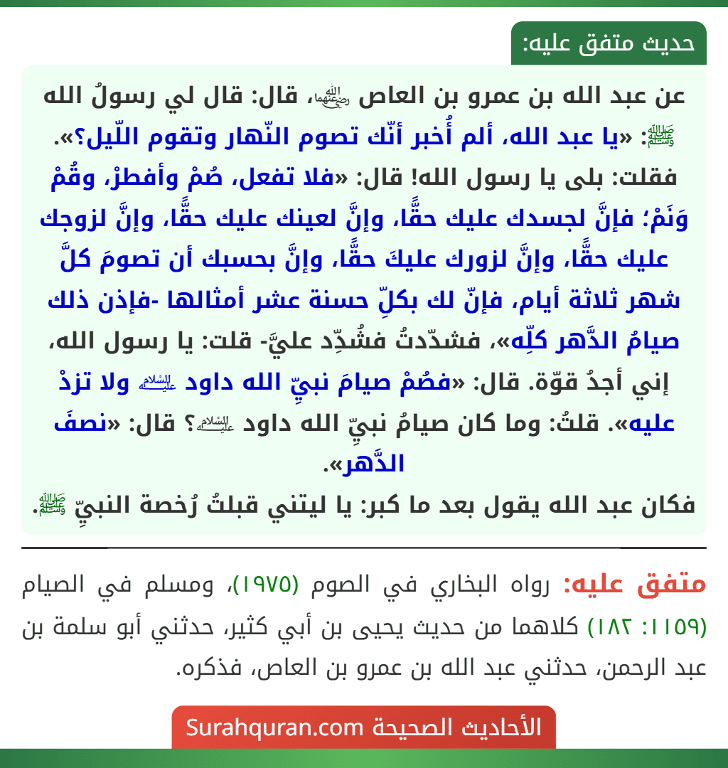 عن عبد الله بن عمرو بن العاص ﵄، قال: قال لي رسولُ الله ﷺ: «يا عبد الله، ألم أُخبر أنّك تصوم النّهار وتقوم اللّيل؟». فقلت: بلى يا رسول الله! قال: «فلا تفعل، صُمْ وأفطرْ، وقُمْ وَنَمْ؛ فإنَّ لجسدك عليك حقًّا، وإنَّ لعينك عليك حقًّا، وإنَّ لزوجك عليك حقًّا، وإنَّ لزورك عليكَ حقًّا، وإنَّ بحسبك أن تصومَ كلَّ شهر ثلاثة أيام، فإنّ لك بكلِّ حسنة عشر أمثالها -فإذن ذلك صيامُ الدَّهر كلِّه»، فشدّدتُ فشُدِّد عليَّ- قلت: يا رسول الله، إني أجدُ قوّة. قال: «فصُمْ صيامَ نبيِّ الله داود ﵇ ولا تزدْ عليه». قلتُ: وما كان صيامُ نبيِّ الله داود ﵇؟ قال: «نصفَ الدَّهر».
فكان عبد الله يقول بعد ما كبر: يا ليتني قبلتُ رُخصة النبيِّ ﷺ.