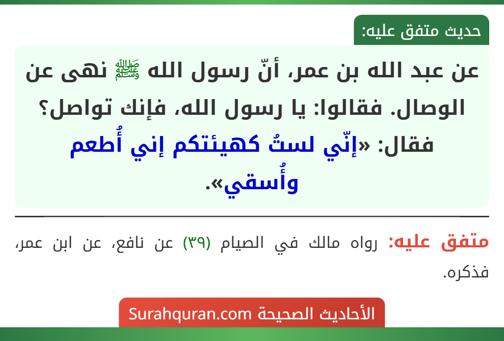 عن عبد الله بن عمر، أنّ رسول الله ﷺ نهى عن الوصال. فقالوا: يا رسول الله، فإنك تواصل؟ فقال: «إنّي لستُ كهيئتكم إني أُطعم وأُسقي».