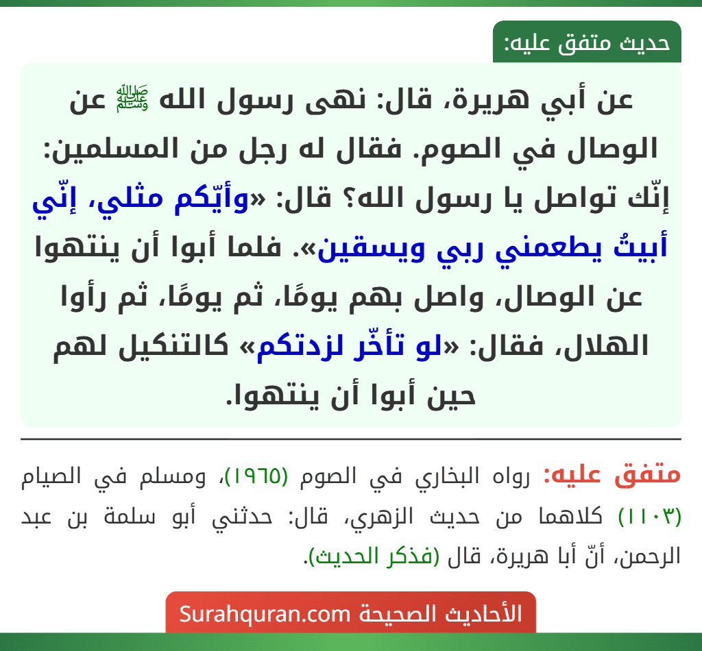 عن أبي هريرة، قال: نهى رسول الله ﷺ عن الوصال في الصوم. فقال له رجل من المسلمين: إنّك تواصل يا رسول الله؟ قال: «وأيّكم مثلي، إنّي أبيتُ يطعمني ربي ويسقين». فلما أبوا أن ينتهوا عن الوصال، واصل بهم يومًا، ثم يومًا، ثم رأوا الهلال، فقال: «لو تأخّر لزدتكم» كالتنكيل لهم حين أبوا أن ينتهوا. عن أبي هريرة، قال: نهى رسول الله ﷺ عن الوصال في الصوم. فقال له رجل من المسلمين: إنّك تواصل يا رسول الله؟ قال: «وأيّكم مثلي، إنّي أبيتُ يطعمني ربي ويسقين». فلما أبوا أن ينتهوا عن الوصال، واصل بهم يومًا، ثم يومًا، ثم رأوا الهلال، فقال: «لو تأخّر لزدتكم» كالتنكيل لهم حين أبوا أن ينتهوا.