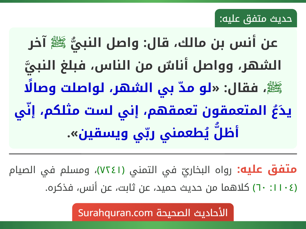 عن أنس بن مالك، قال: واصل النبيُّ ﷺ آخر الشهر، وواصل أناسٌ من الناس، فبلغ النبيَّ ﷺ، فقال: «لو مدّ بي الشهر، لواصلت وصالًا يدَعُ المتعمقون تعمقهم، إني لست مثلكم، إنّي أظلُّ يُطعمني ربّي ويسقين».