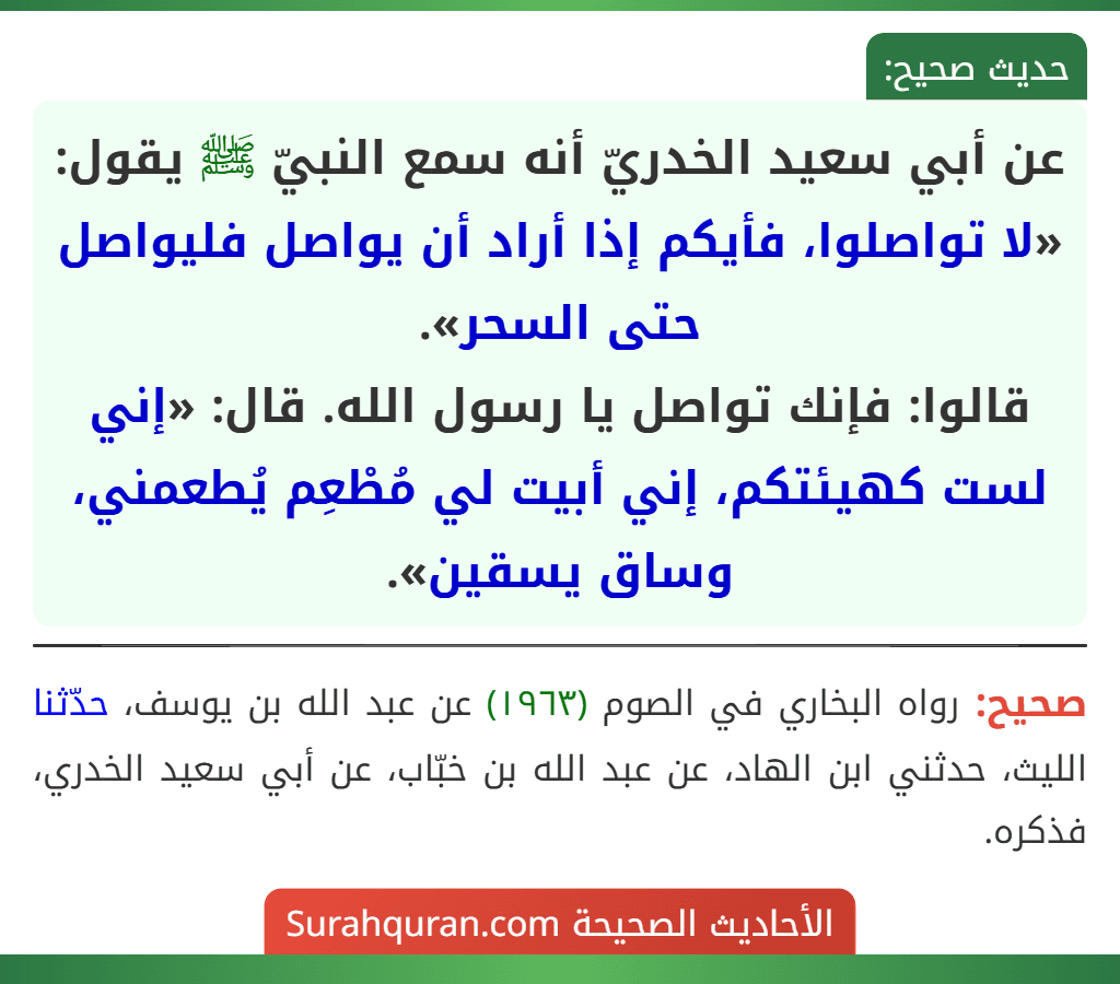 عن أبي سعيد الخدريّ أنه سمع النبيّ ﷺ يقول: «لا تواصلوا، فأيكم إذا أراد أن يواصل فليواصل حتى السحر».
قالوا: فإنك تواصل يا رسول الله. قال: «إني لست كهيئتكم، إني أبيت لي مُطْعِم يُطعمني، وساق يسقين».