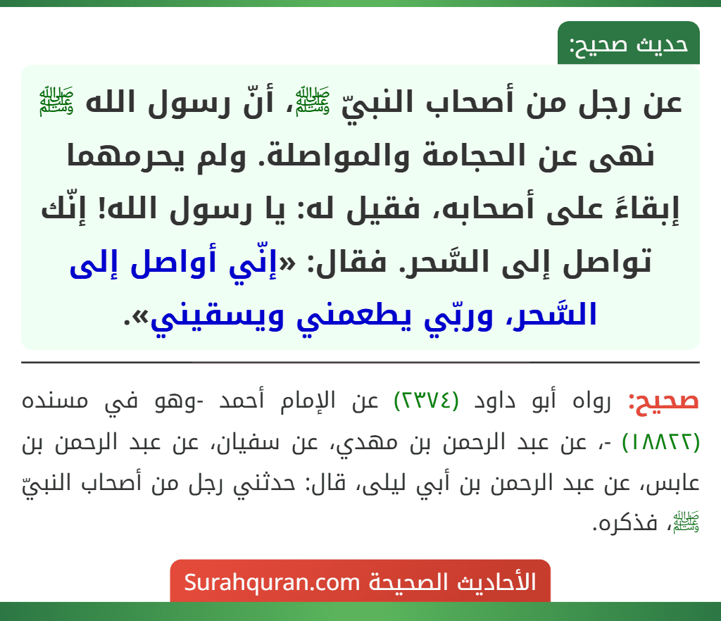 عن رجل من أصحاب النبيّ ﷺ، أنّ رسول الله ﷺ نهى عن الحجامة والمواصلة. ولم يحرمهما إبقاءً على أصحابه، فقيل له: يا رسول الله! إنّك تواصل إلى السَّحر. فقال: «إنّي أواصل إلى السَّحر، وربّي يطعمني ويسقيني».