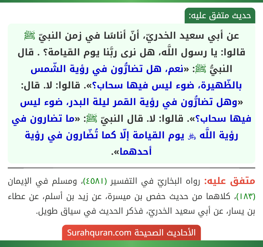 عن أبي سعيد الخدريّ، أنّ أناسًا في زمن النبيّ ﷺ قالوا: يا رسول اللَّه، هل نرى ربَّنا يوم القيامة؟ . قال النبيُّ ﷺ: «نعم، هل تضارُّون في رؤية الشّمس بالظّهيرة، ضوء ليس فيها سحاب؟». قالوا: لا. قال: «وهل تضارُّون في رؤية القمر ليلة البدر، ضوء ليس فيها سحاب؟». قالوا: لا. قال النبيّ ﷺ: «ما تضارون في رؤية اللَّه ﷿ يوم القيامة إلّا كما تُضّارون في رؤية أحدهما».
