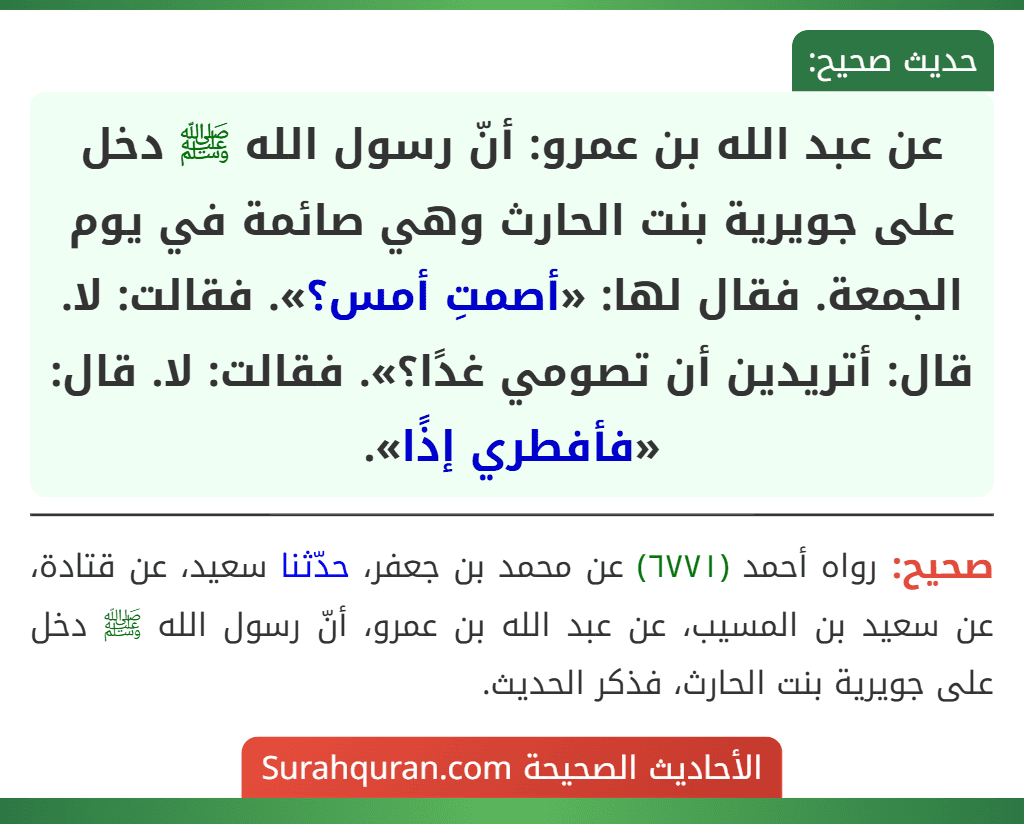 عن عبد الله بن عمرو: أنّ رسول الله ﷺ دخل على جويرية بنت الحارث وهي صائمة في يوم الجمعة. فقال لها: «أصمتِ أمس؟». فقالت: لا. قال: أتريدين أن تصومي غدًا؟». فقالت: لا. قال: «فأفطري إذًا».