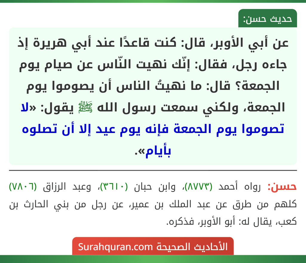 عن أبي الأوبر، قال: كنت قاعدًا عند أبي هريرة إذ جاءه رجل، فقال: إنّك نهيت النّاس عن صيام يوم الجمعة؟ قال: ما نهيتُ الناس أن يصوموا يوم الجمعة، ولكني سمعت رسول الله ﷺ يقول: «لا تصوموا يوم الجمعة فإنه يوم عيد إلا أن تصلوه بأيام».