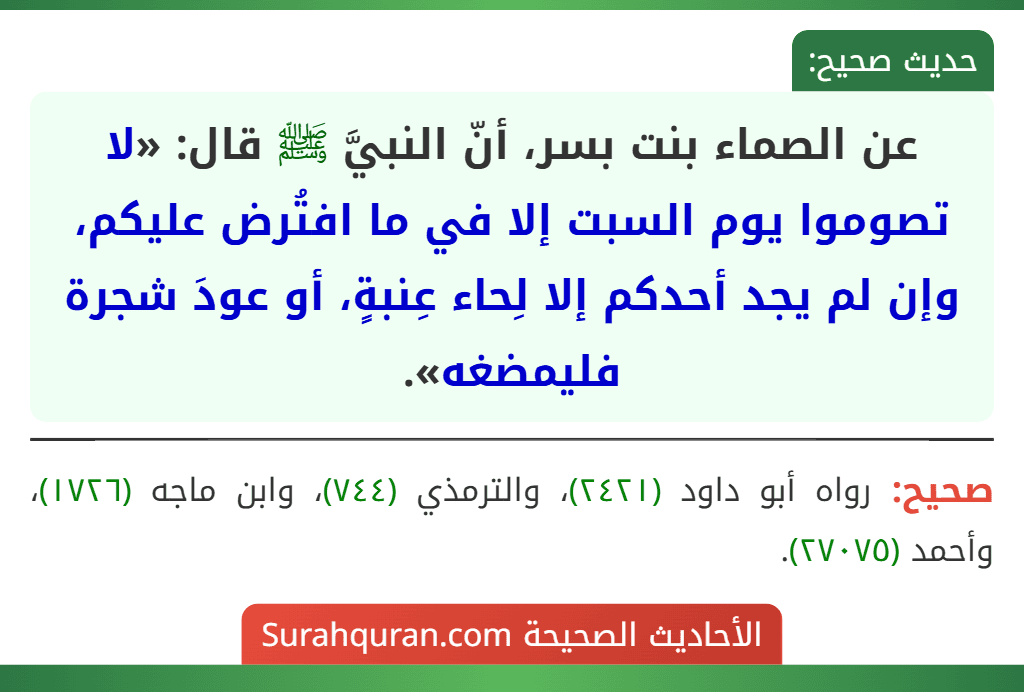 عن الصماء بنت بسر، أنّ النبيَّ ﷺ قال: «لا تصوموا يوم السبت إلا في ما افتُرض عليكم، وإن لم يجد أحدكم إلا لِحاء عِنبةٍ، أو عودَ شجرة فليمضغه».