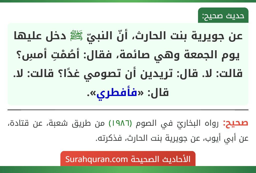 عن جويرية بنت الحارث، أنّ النبيّ ﷺ دخل عليها يوم الجمعة وهي صائمة، فقال: أصُمْتِ أمسِ؟ قالت: لا. قال: تريدين أن تصومي غدًا؟ قالت: لا. قال: «فأفطري».