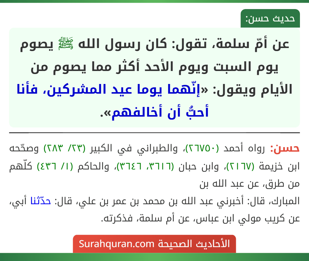 عن أمّ سلمة، تقول: كان رسول الله ﷺ يصوم يوم السبت ويوم الأحد أكثر مما يصوم من الأيام ويقول: «إنّهما يوما عيد المشركين، فأنا أحبُّ أن أخالفهم».