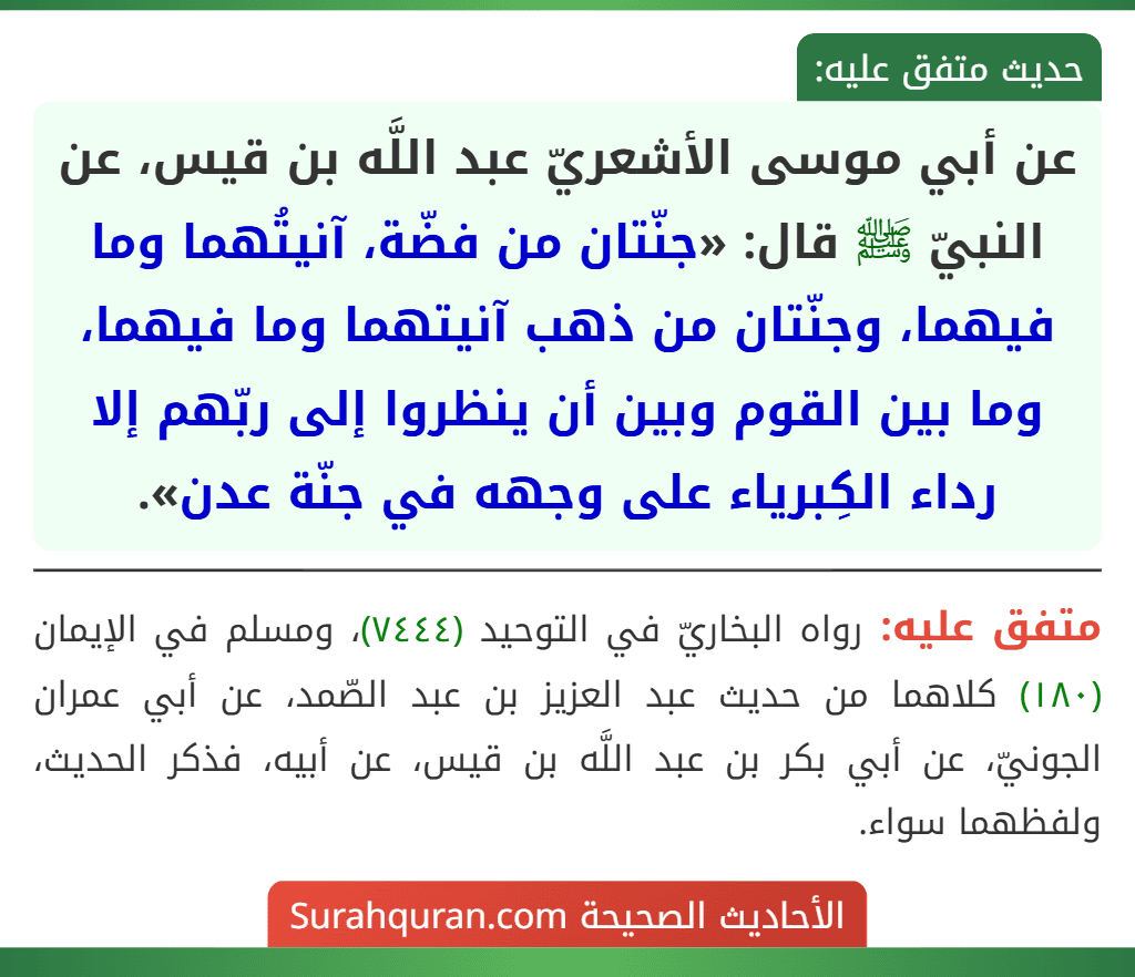 عن أبي موسى الأشعريّ عبد اللَّه بن قيس، عن النبيّ ﷺ قال: «جنّتان من فضّة، آنيتُهما وما فيهما، وجنّتان من ذهب آنيتهما وما فيهما، وما بين القوم وبين أن ينظروا إلى ربّهم إلا رداء الكِبرياء على وجهه في جنّة عدن».