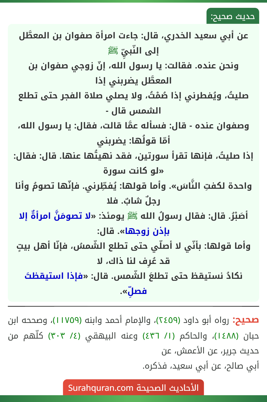 عن أبي سعيد الخدري، قال: جاءت امرأة صفوان بن المعطَّل إلى النّبيِّ ﷺ
ونحن عنده. فقالت: يا رسول الله، إنّ زوجي صفوان بن المعطَّل يضربني إذا
صليتُ، ويُفطرني إذا صُمْتُ، ولا يصلي صلاة الفجر حتى تطلع الشمس قال -
وصفوان عنده - قال: فسأله عمَّا قالت، فقال: يا رسول الله، أمّا قولُها: يضربني
إذا صليتُ، فإنها تقرأ سورتين، فقد نهيتُها عنها. قال: فقال: «لو كانت سورة
واحدة لكفتِ النَّاسَ». وأما قولها: يُفطِّرني. فإنّها تصومُ وأنا رجلٌ شابٌ. فلا
أصَبْرُ. قال: فقال رسولُ الله ﷺ يومئذ: «لا تصومَنَّ امرأةٌ إلا بإذن زوجها». قال:
وأما قولها: بأنّي لا أصلّي حتى تطلع الشّمسُ، فإنّا أهل بيتٍ قد عُرِف لنا ذاك، لا
نكادُ نستيقظ حتى تطلعَ الشّمس. قال: «فإذا استيقظتَ فصلِّ».