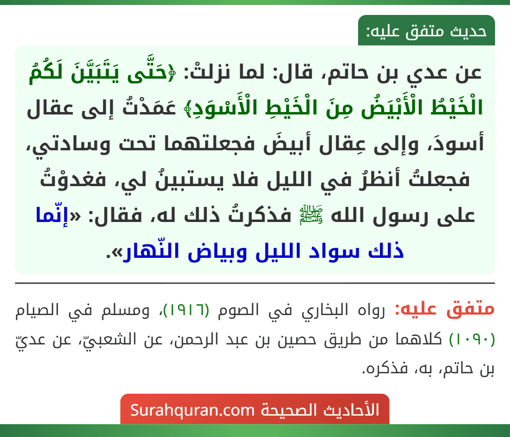 عن عدي بن حاتم، قال: لما نزلتْ: ﴿حَتَّى يَتَبَيَّنَ لَكُمُ الْخَيْطُ الْأَبْيَضُ مِنَ الْخَيْطِ الْأَسْوَدِ﴾ عَمَدْتُ إلى عقال أسودَ، وإلى عِقال أبيضَ فجعلتهما تحت وسادتي، فجعلتُ أنظرُ في الليل فلا يستبينُ لي، فغدوْتُ على رسول الله ﷺ فذكرتُ ذلك له، فقال: «إنّما ذلك سواد الليل وبياض النّهار».