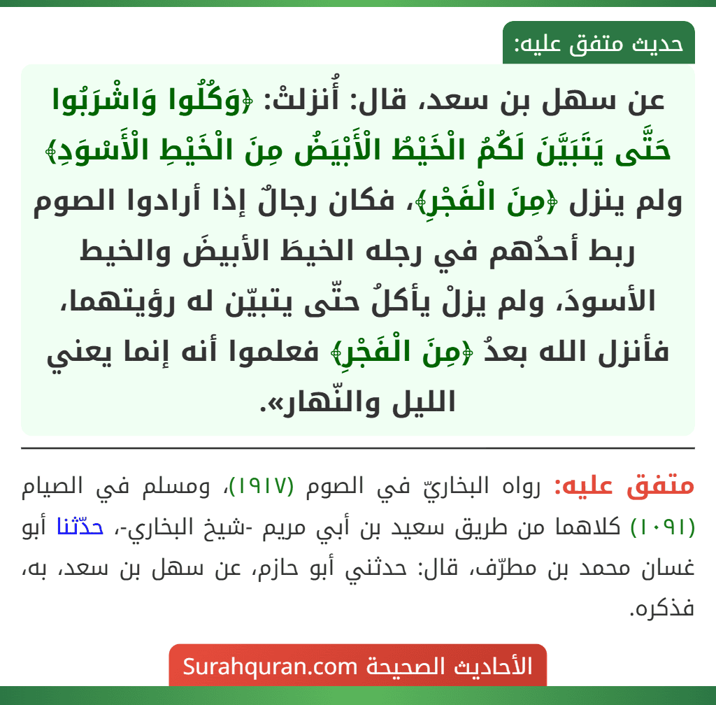 عن سهل بن سعد، قال: أُنزلتْ: ﴿وَكُلُوا وَاشْرَبُوا حَتَّى يَتَبَيَّنَ لَكُمُ الْخَيْطُ الْأَبْيَضُ مِنَ الْخَيْطِ الْأَسْوَدِ﴾ ولم ينزل ﴿مِنَ الْفَجْرِ﴾، فكان رجالٌ إذا أرادوا الصوم ربط أحدُهم في رجله الخيطَ الأبيضَ والخيط الأسودَ، ولم يزلْ يأكلُ حتّى يتبيّن له رؤيتهما، فأنزل الله بعدُ ﴿مِنَ الْفَجْرِ﴾ فعلموا أنه إنما يعني الليل والنّهار».