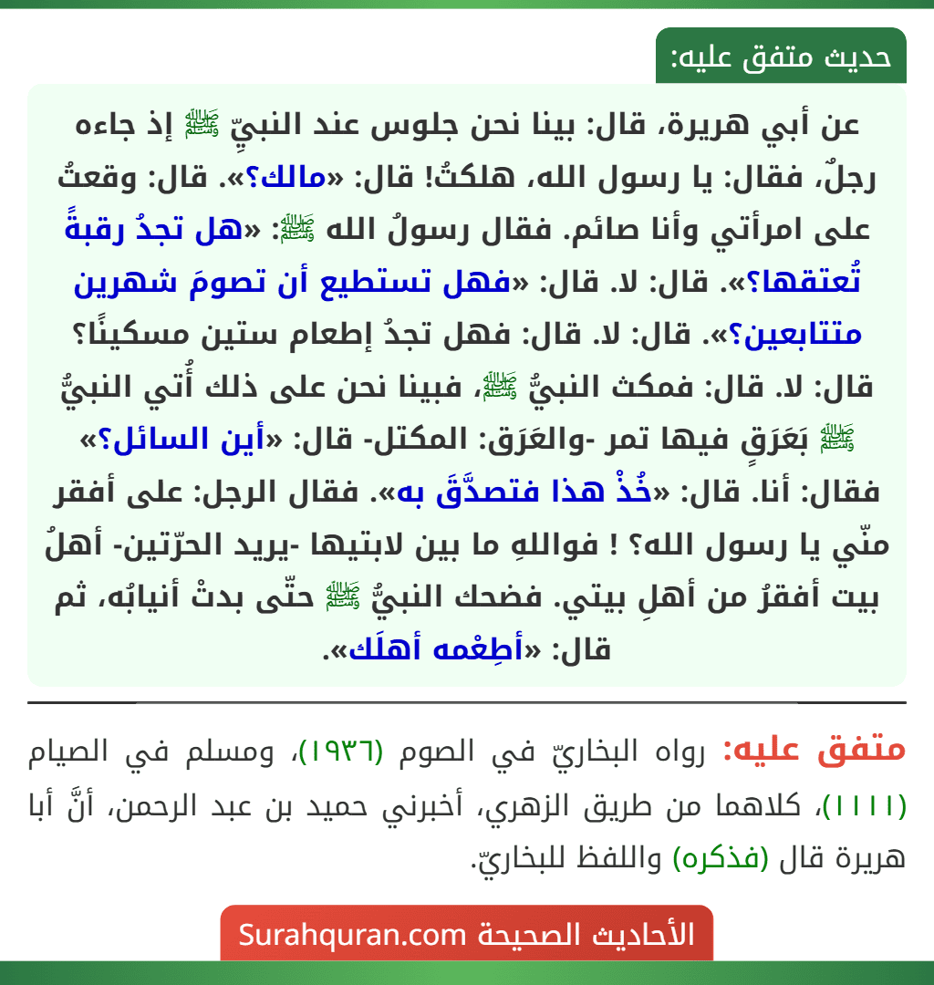 عن أبي هريرة، قال: بينا نحن جلوس عند النبيِّ ﷺ إذ جاءه رجلٌ، فقال: يا رسول الله، هلكتُ! قال: «مالك؟». قال: وقعتُ على امرأتي وأنا صائم. فقال رسولُ الله ﷺ: «هل تجدُ رقبةً تُعتقها؟». قال: لا. قال: «فهل تستطيع أن تصومَ شهرين متتابعين؟». قال: لا. قال: فهل تجدُ إطعام ستين مسكينًا؟ قال: لا. قال: فمكث النبيُّ ﷺ، فبينا نحن على ذلك أُتي النبيُّ ﷺ بَعَرَقٍ فيها تمر -والعَرَق: المكتل- قال: «أين السائل؟» فقال: أنا. قال: «خُذْ هذا فتصدَّقَ به». فقال الرجل: على أفقر منّي يا رسول الله؟ ! فواللهِ ما بين لابتيها -يريد الحرّتين- أهلُ بيت أفقرُ من أهلِ بيتي. فضحك النبيُّ ﷺ حتّى بدتْ أنيابُه، ثم قال: «أطِعْمه أهلَك».