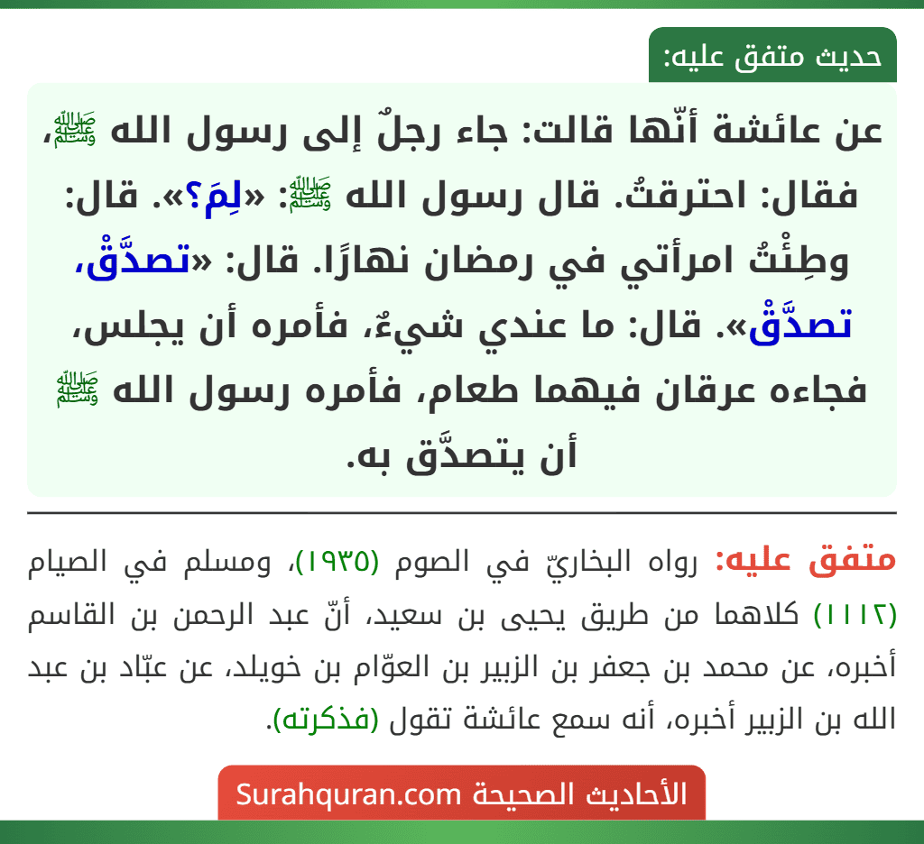 عن عائشة أنّها قالت: جاء رجلٌ إلى رسول الله ﷺ، فقال: احترقتُ. قال رسول الله ﷺ: «لِمَ؟». قال: وطِئْتُ امرأتي في رمضان نهارًا. قال: «تصدَّقْ، تصدَّقْ». قال: ما عندي شيءٌ، فأمره أن يجلس، فجاءه عرقان فيهما طعام، فأمره رسول الله ﷺ أن يتصدَّق به.