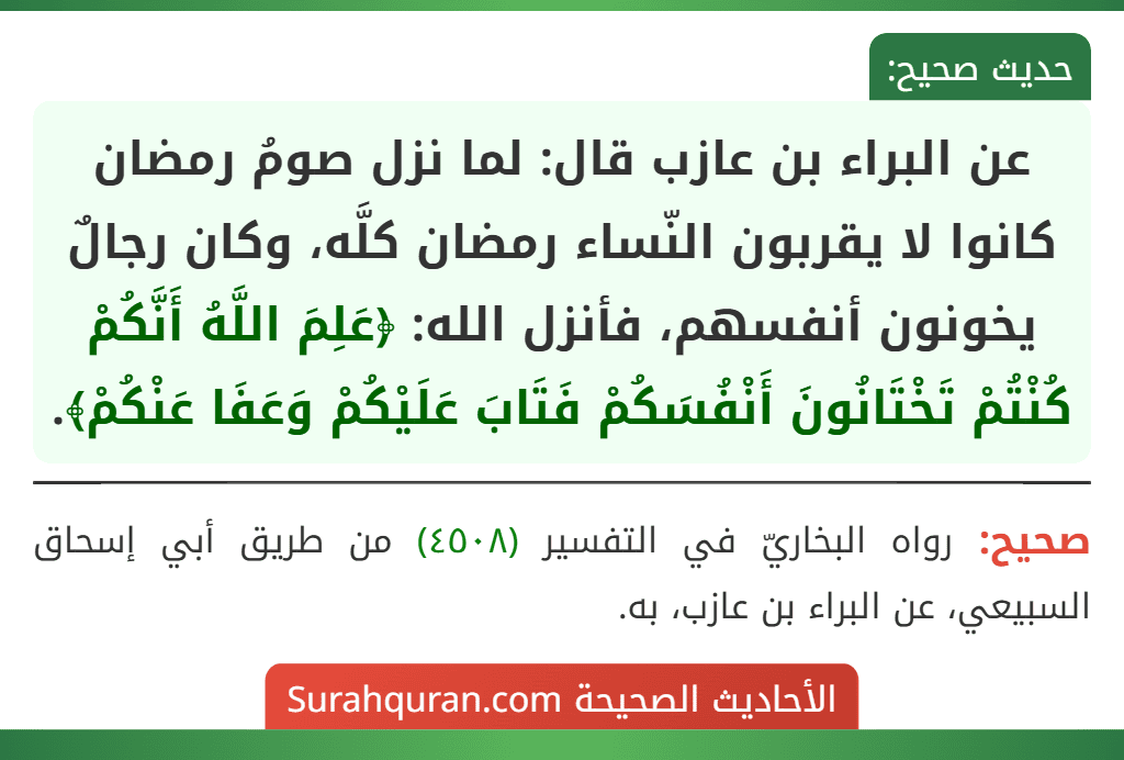 عن البراء بن عازب قال: لما نزل صومُ رمضان كانوا لا يقربون النّساء رمضان كلَّه، وكان رجالٌ يخونون أنفسهم، فأنزل الله: ﴿عَلِمَ اللَّهُ أَنَّكُمْ كُنْتُمْ تَخْتَانُونَ أَنْفُسَكُمْ فَتَابَ عَلَيْكُمْ وَعَفَا عَنْكُمْ﴾.