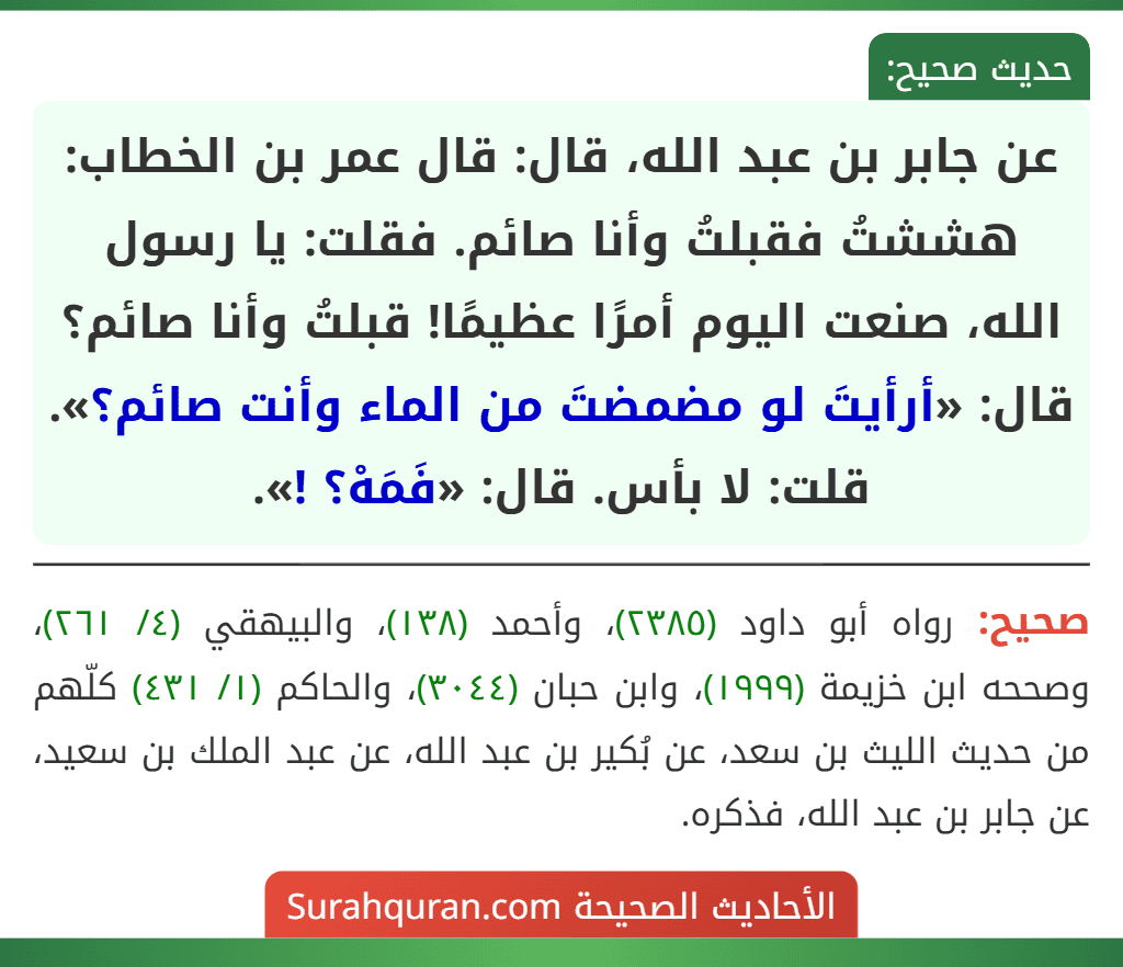 عن جابر بن عبد الله، قال: قال عمر بن الخطاب: هششتُ فقبلتُ وأنا صائم. فقلت: يا رسول الله، صنعت اليوم أمرًا عظيمًا! قبلتُ وأنا صائم؟ قال: «أرأيتَ لو مضمضتَ من الماء وأنت صائم؟». قلت: لا بأس. قال: «فَمَهْ؟ !».