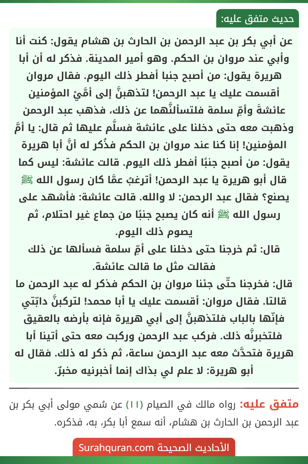 عن أبي بكر بن عبد الرحمن بن الحارث بن هشام يقول: كنت أنا وأبي عند مروان بن الحكم. وهو أمير المدينة. فذكر له أن أبا هريرة يقول: من أصبح جنبا أفطر ذلك اليوم. فقال مروان أقسمت عليك يا عبد الرحمن! لتذهبنَّ إلى أمَّيْ المؤمنين عائشةَ وأمِّ سلمة فلتسألنَّهما عن ذلك، فذهب عبد الرحمن وذهبت معه حتى دخلنا على عائشة فسلَّم عليها ثم قال: يا أمَّ المؤمنين! إنا كنا عند مروان بن الحكم فذُكر له أنَّ أبا هريرة يقول: من أصبح جنبًا أفطر ذلك اليوم. قالت عائشة: ليس كما قال أبو هريرة يا عبد الرحمن! أترغبُ عمَّا كان رسول الله ﷺ يصنع؟ فقال عبد الرحمن: لا والله. قالت عائشة: فأشهد على رسول الله ﷺ أنه كان يصبح جنبًا من جماع غير احتلام، ثم يصوم ذلك اليوم.
قال: ثم خرجنا حتى دخلنا على أمِّ سلمة فسألها عن ذلك فقالت مثل ما قالت عائشة.
قال: فخرجنا حتّى جئنا مروان بن الحكم فذكر له عبد الرحمن ما قالتا. فقال مروان: أقسمت عليك يا أبا محمد! لتركبنَّ دابّتي فإنّها بالباب فلتذهبنَّ إلى أبي هريرة فإنه بأرضه بالعقيق فلتخبرنَّه ذلك. فركب عبد الرحمن وركبت معه حتى أتينا أبا هريرة فتحدَّث معه عبد الرحمن ساعة، ثم ذكر له ذلك. فقال له أبو هريرة: لا علم لي بذاك إنما أخبرنيه مخبرٌ.