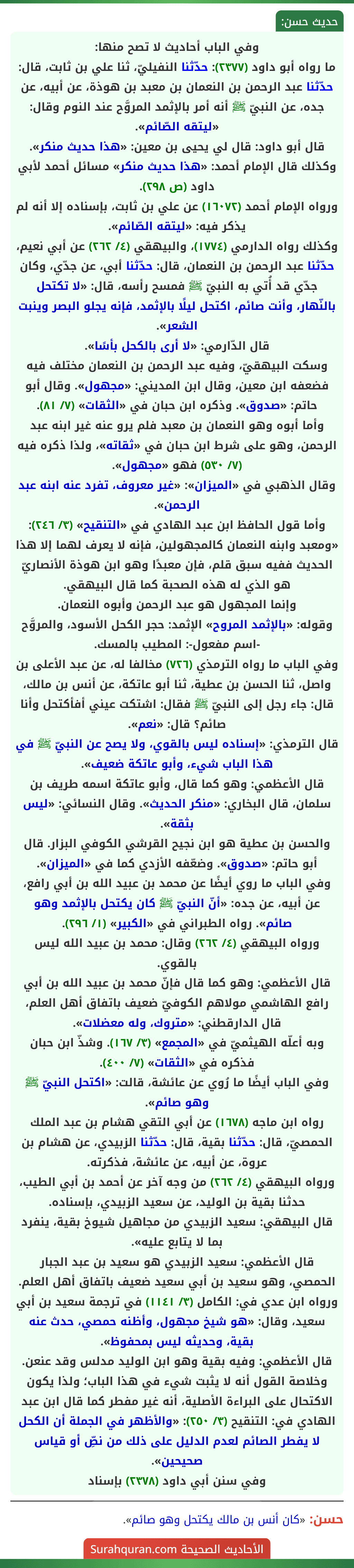 وفي الباب أحاديث لا تصح منها:
ما رواه أبو داود (٢٣٧٧): حدّثنا النفيليّ، ثنا علي بن ثابت، قال: حدّثنا عبد الرحمن بن النعمان بن معبد بن هوذة، عن أبيه، عن جده، عن النبيّ ﷺ أنه أمر بالإثمد المروَّح عند النوم وقال: «ليتقه الصّائم».
قال أبو داود: قال لي يحيى بن معين: «هذا حديث منكر».
وكذلك قال الإمام أحمد: «هذا حديث منكر» مسائل أحمد لأبي داود (ص ٢٩٨).
ورواه الإمام أحمد (١٦٠٧٢) عن علي بن ثابت، بإسناده إلا أنه لم يذكر فيه: «ليتقه الصّائم».
وكذلك رواه الدارمي (١٧٧٤)، والبيهقي (٤/ ٢٦٢) عن أبي نعيم، حدّثنا عبد الرحمن بن النعمان، قال: حدّثنا أبي، عن جدّي، وكان جدّي قد أُتي به النبيّ ﷺ فمسح رأسه، قال: «لا تكتحل بالنّهار، وأنت صائم، اكتحل ليلًا بالإثمد، فإنه يجلو البصر وينبت الشعر».
قال الدّارمي: «لا أرى بالكحل بأسًا».
وسكت البيهقيّ، وفيه عبد الرحمن بن النعمان مختلف فيه فضعفه ابن معين، وقال ابن المديني: «مجهول». وقال أبو حاتم: «صدوق». وذكره ابن حبان في «الثقات» (٧/ ٨١).
وأما أبوه وهو النعمان بن معبد فلم يرو عنه غير ابنه عبد الرحمن، وهو على شرط ابن حبان في «ثقاته»، ولذا ذكره فيه (٧/ ٥٣٠) فهو «مجهول».
وقال الذهبي في «الميزان»: «غير معروف، تفرد عنه ابنه عبد الرحمن».
وأما قول الحافظ ابن عبد الهادي في «التنقيح» (٣/ ٢٤٦): «ومعبد وابنه النعمان كالمجهولين، فإنه لا يعرف لهما إلا هذا الحديث ففيه سبق قلم، فإن معبدًا وهو ابن هوذة الأنصاريّ هو الذي له هذه الصحبة كما قال البيهقي.
وإنما المجهول هو عبد الرحمن وأبوه النعمان.
وقوله: «بالإثمد المروح» الإثمد: حجر الكحل الأسود، والمروَّح -اسم مفعول-: المطيب بالمسك.
وفي الباب ما رواه الترمذي (٧٢٦) مخالفا له، عن عبد الأعلى بن واصل، ثنا الحسن بن عطية، ثنا أبو عاتكة، عن أنس بن مالك، قال: جاء رجل إلى النبيّ ﷺ فقال: اشتكت عيني أفأكتحل وأنا صائم؟ قال: «نعم».
قال الترمذي: «إسناده ليس بالقوي، ولا يصح عن النبيّ ﷺ في هذا الباب شيء، وأبو عاتكة ضعيف».
قال الأعظمي: وهو كما قال، وأبو عاتكة اسمه طريف بن سلمان، قال البخاري: «منكر الحديث». وقال النسائي: «ليس بثقة».
والحسن بن عطية هو ابن نجيح القرشي الكوفي البزار. قال أبو حاتم: «صدوق». وضعّفه الأزدي كما في «الميزان».
وفي الباب ما روي أيضًا عن محمد بن عبيد الله بن أبي رافع، عن أبيه، عن جده: «أنّ النبيّ ﷺ كان يكتحل بالإثمد وهو صائم». رواه الطبراني في  «الكبير»  (١/ ٢٩٦).
ورواه البيهقي (٤/ ٢٦٢) وقال: محمد بن عبيد الله ليس بالقوي.
قال الأعظمي: وهو كما قال فإنّ محمد بن عبيد الله بن أبي رافع الهاشمي مولاهم الكوفيّ ضعيف باتفاق أهل العلم، قال الدارقطني: «متروك، وله معضلات».
وبه أعلّه الهيثميّ في «المجمع» (٣/ ١٦٧). وشذّ ابن حبان فذكره في «الثقات» (٧/ ٤٠٠).
وفي الباب أيضًا ما رُوي عن عائشة، قالت: «اكتحل النبيّ ﷺ وهو صائم».
رواه ابن ماجه (١٦٧٨) عن أبي التقي هشام بن عبد الملك الحمصيّ، قال: حدّثنا بقية، قال: حدّثنا الزبيدي، عن هشام بن عروة، عن أبيه، عن عائشة، فذكرته.
ورواه البيهقي (٤/ ٢٦٢) من وجه آخر عن أحمد بن أبي الطيب، حدثنا بقية بن الوليد، عن سعيد الزبيدي، بإسناده.
قال البيهقي: سعيد الزبيدي من مجاهيل شيوخ بقية، ينفرد بما لا يتابع عليه».
قال الأعظمي: سعيد الزبيدي هو سعيد بن عبد الجبار الحمصي، وهو سعيد بن أبي سعيد ضعيف باتفاق أهل العلم.
ورواه ابن عدي في: الكامل (٣/ ١١٤١) في ترجمة سعيد بن أبي سعيد، وقال: «هو شيخ مجهول، وأظنه حمصي، حدث عنه بقية، وحديثه ليس بمحفوظ».
قال الأعظمي: وفيه بقية وهو ابن الوليد مدلس وقد عنعن.
وخلاصة القول أنه لا يثبت شيء في هذا الباب؛ ولذا يكون الاكتحال على البراءة الأصلية، أنه غير مفطر كما قال ابن عبد الهادي في: التنقيح (٣/ ٢٥٠): «والأظهر في الجملة أن الكحل لا يفطر الصائم لعدم الدليل على ذلك من نصِّ أو قياس صحيحين».
وفي سنن أبي داود (٢٣٧٨) بإسناد