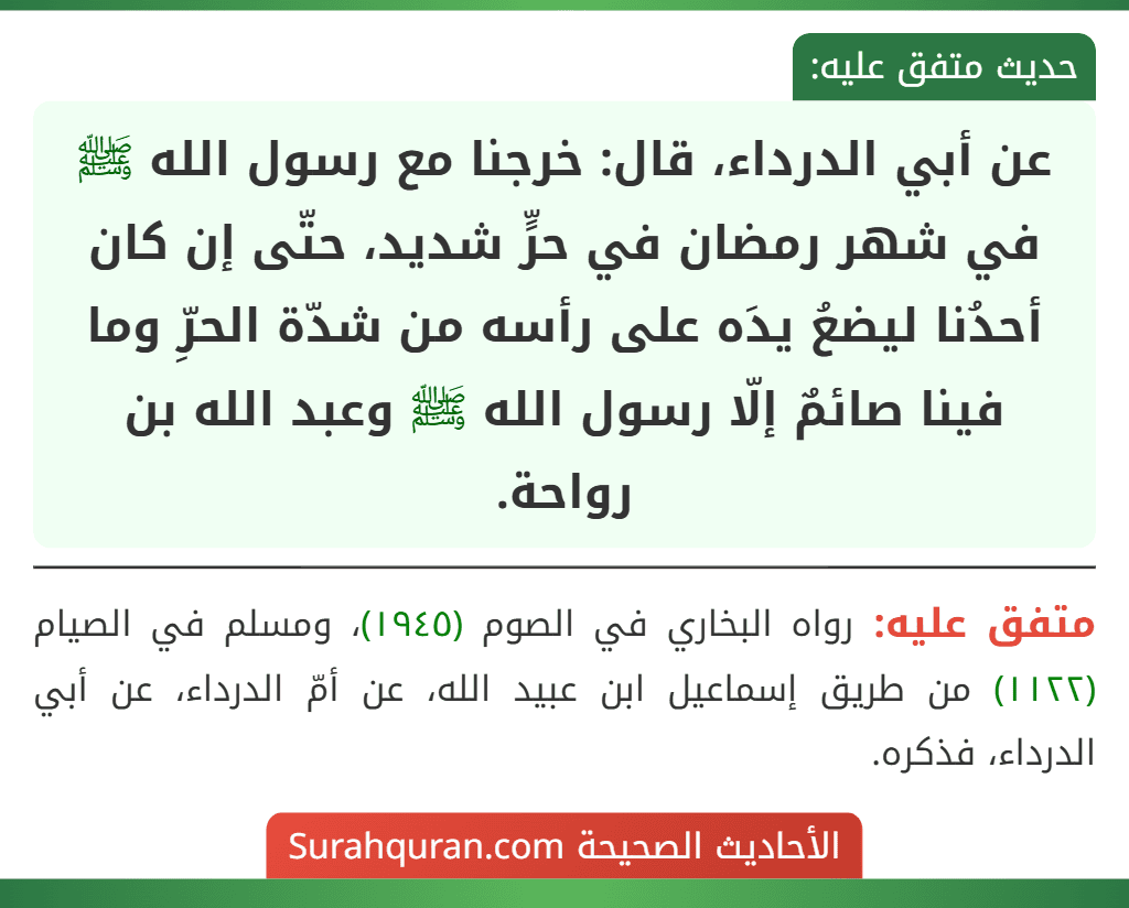 عن أبي الدرداء، قال: خرجنا مع رسول الله ﷺ في شهر رمضان في حرٍّ شديد، حتّى إن كان أحدُنا ليضعُ يدَه على رأسه من شدّة الحرِّ وما فينا صائمٌ إلّا رسول الله ﷺ وعبد الله بن رواحة.