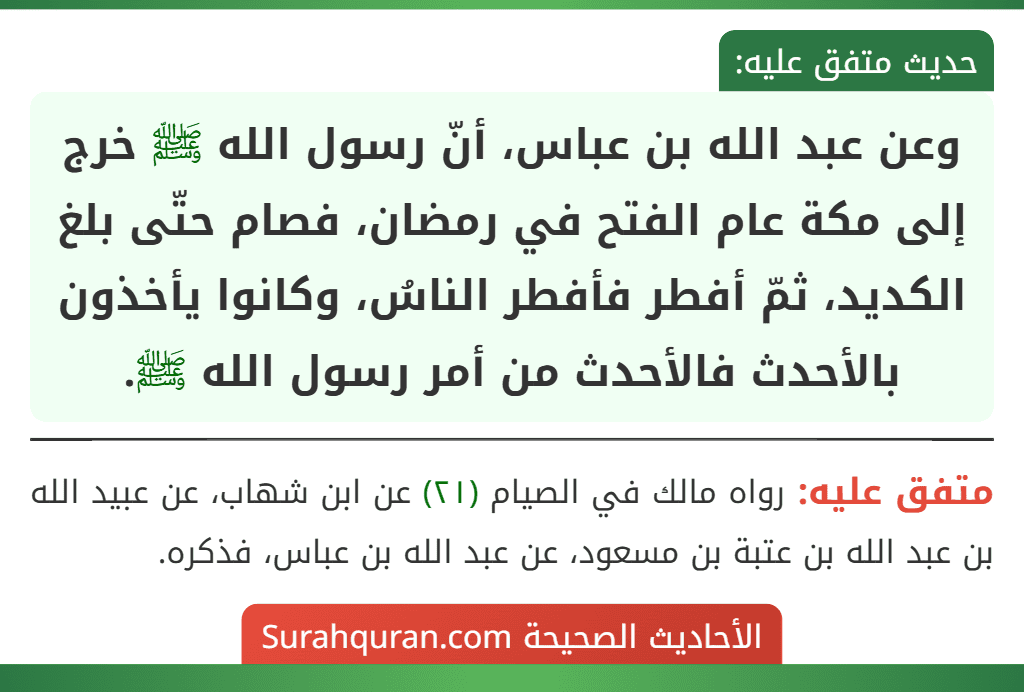 وعن عبد الله بن عباس، أنّ رسول الله ﷺ خرج إلى مكة عام الفتح في رمضان، فصام حتّى بلغ الكديد، ثمّ أفطر فأفطر الناسُ، وكانوا يأخذون بالأحدث فالأحدث من أمر رسول الله ﷺ. وعن عبد الله بن عباس، أنّ رسول الله ﷺ خرج إلى مكة عام الفتح في رمضان، فصام حتّى بلغ الكديد، ثمّ أفطر فأفطر الناسُ، وكانوا يأخذون بالأحدث فالأحدث من أمر رسول الله ﷺ.
