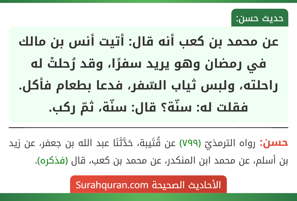 عن محمد بن كعب أنه قال: أتيت أنس بن مالك في رمضان وهو يريد سفرًا، وقد رُحلتْ له راحلته، ولبس ثياب السّفر، فدعا بطعام فأكل. فقلت له: سنّة؟ قال: سنّة، ثمّ ركب.