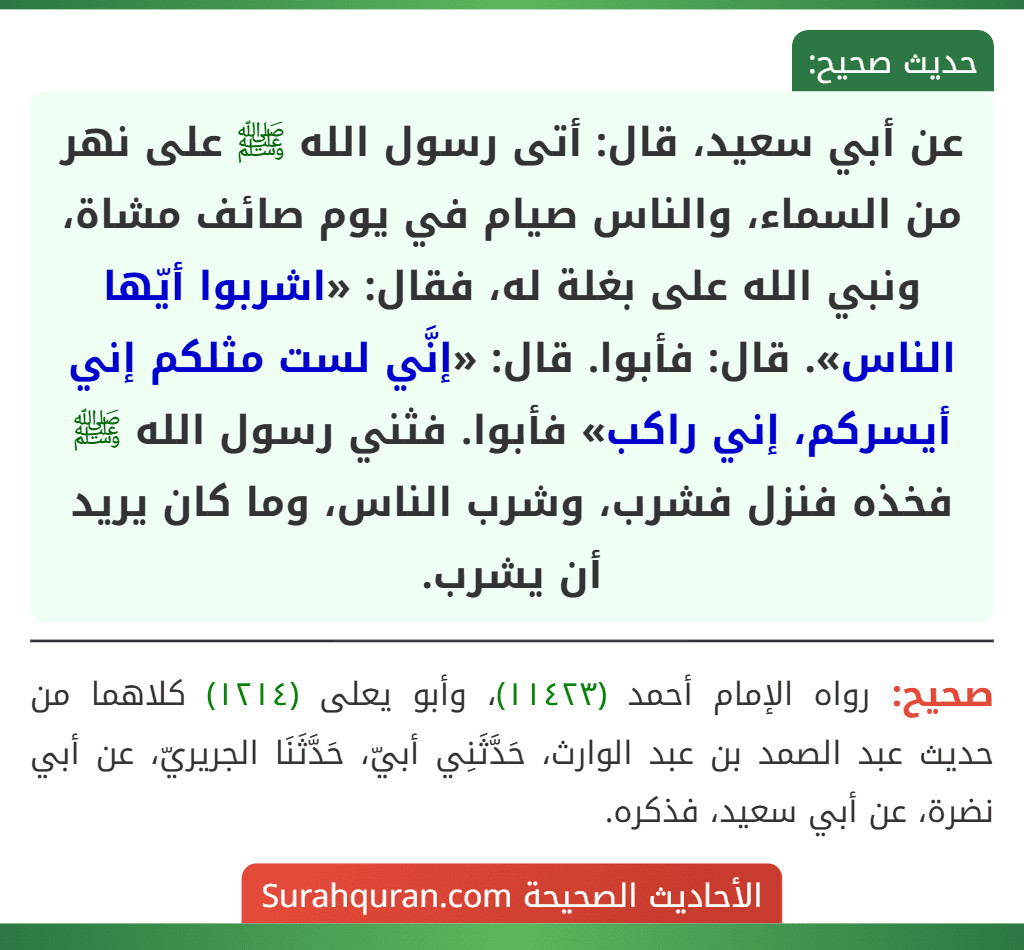 عن أبي سعيد، قال: أتى رسول الله ﷺ على نهر من السماء، والناس صيام في يوم صائف مشاة، ونبي الله على بغلة له، فقال: «اشربوا أيّها الناس». قال: فأبوا. قال: «إنَّي لست مثلكم إني أيسركم، إني راكب» فأبوا. فثني رسول الله ﷺ فخذه فنزل فشرب، وشرب الناس، وما كان يريد أن يشرب.