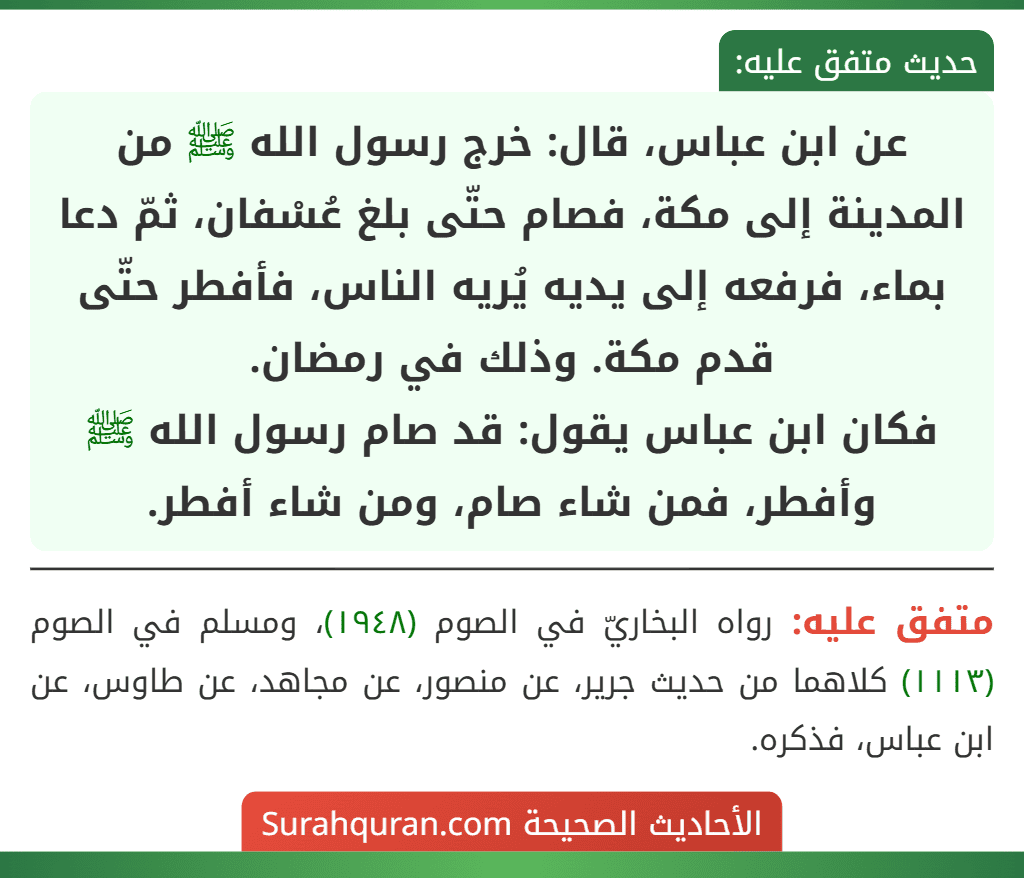 عن ابن عباس، قال: خرج رسول الله ﷺ من المدينة إلى مكة، فصام حتّى بلغ عُسْفان، ثمّ دعا بماء، فرفعه إلى يديه يُريه الناس، فأفطر حتّى قدم مكة. وذلك في رمضان.
فكان ابن عباس يقول: قد صام رسول الله ﷺ وأفطر، فمن شاء صام، ومن شاء أفطر.