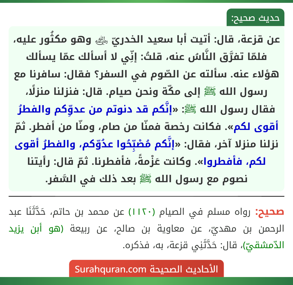 عن قزعة، قال: أتيت أبا سعيد الخدريّ ﵁ وهو مكثُور عليه، فلمّا تفرَّق النَّاسُ عنه، قلتُ: إنِّي لا أسألك عمّا يسألك هؤلاء عنه. سألته عن الصّوم في السفر؟ فقال: سافرنا مع رسول الله ﷺ إلى مكّة ونحن صيام. قال: فنزلنا منزلًا، فقال رسول الله ﷺ: «إنَّكم قد دنوتم من عدوِّكم والفطرُ أقوى لكم». فكانت رخصة فمنّا من صام، ومنّا من أفطر. ثمّ نزلنا منزلا آخر، فقال: «إنَّكم مُصْبِّحُوا عدُوّكم، والفطرُ أقوى لكم، فأفطروا». وكانت عَزْمةً، فأفطرنا. ثمّ قال: رأيتنا نصوم مع رسول الله ﷺ بعد ذلك في السَّفر.