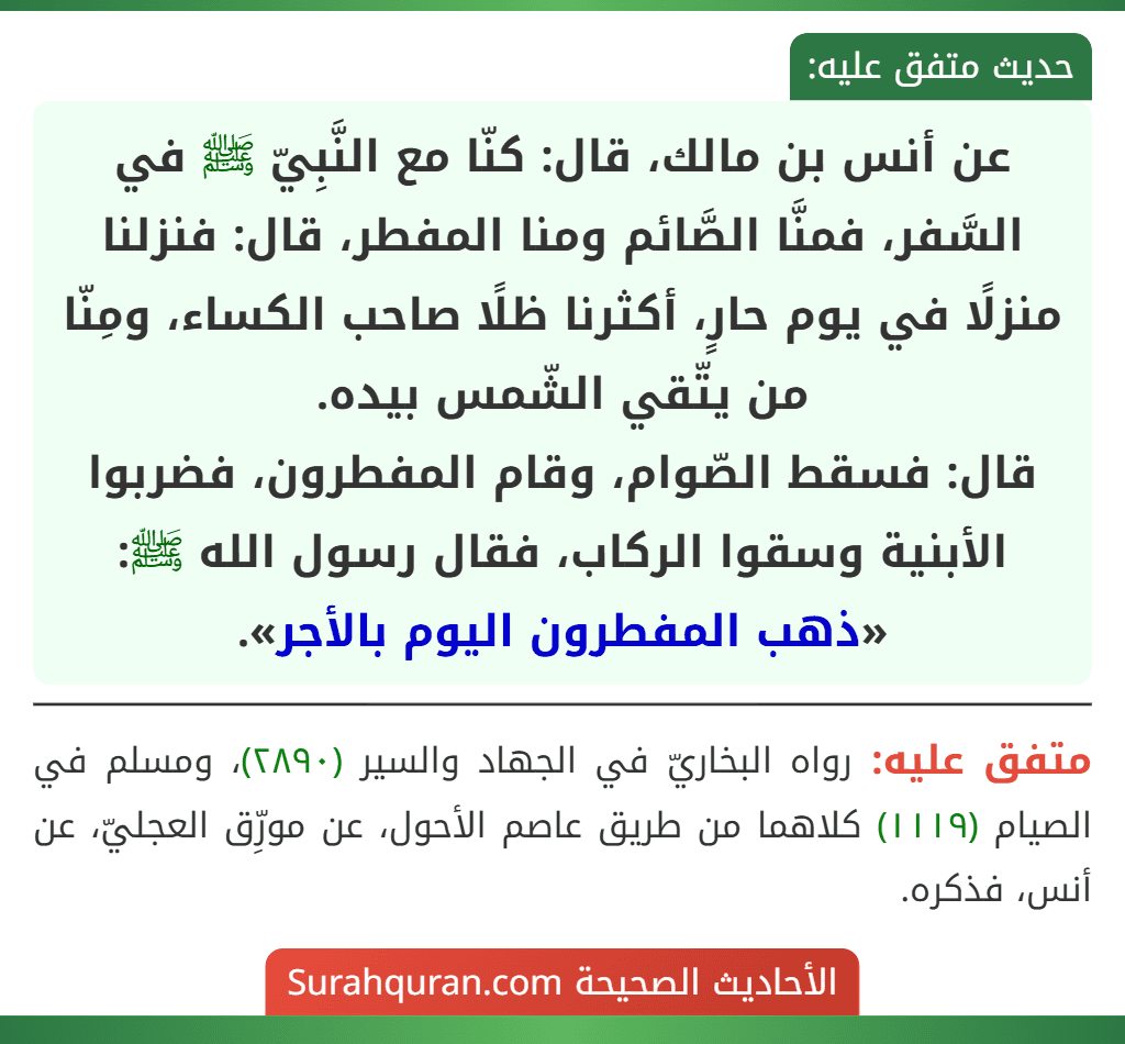 عن أنس بن مالك، قال: كنّا مع النَّبِيّ ﷺ في السَّفر، فمنَّا الصَّائم ومنا المفطر، قال: فنزلنا منزلًا في يوم حارٍ، أكثرنا ظلًا صاحب الكساء، ومِنّا من يتّقي الشّمس بيده.
قال: فسقط الصّوام، وقام المفطرون، فضربوا الأبنية وسقوا الركاب، فقال رسول الله ﷺ: «ذهب المفطرون اليوم بالأجر».