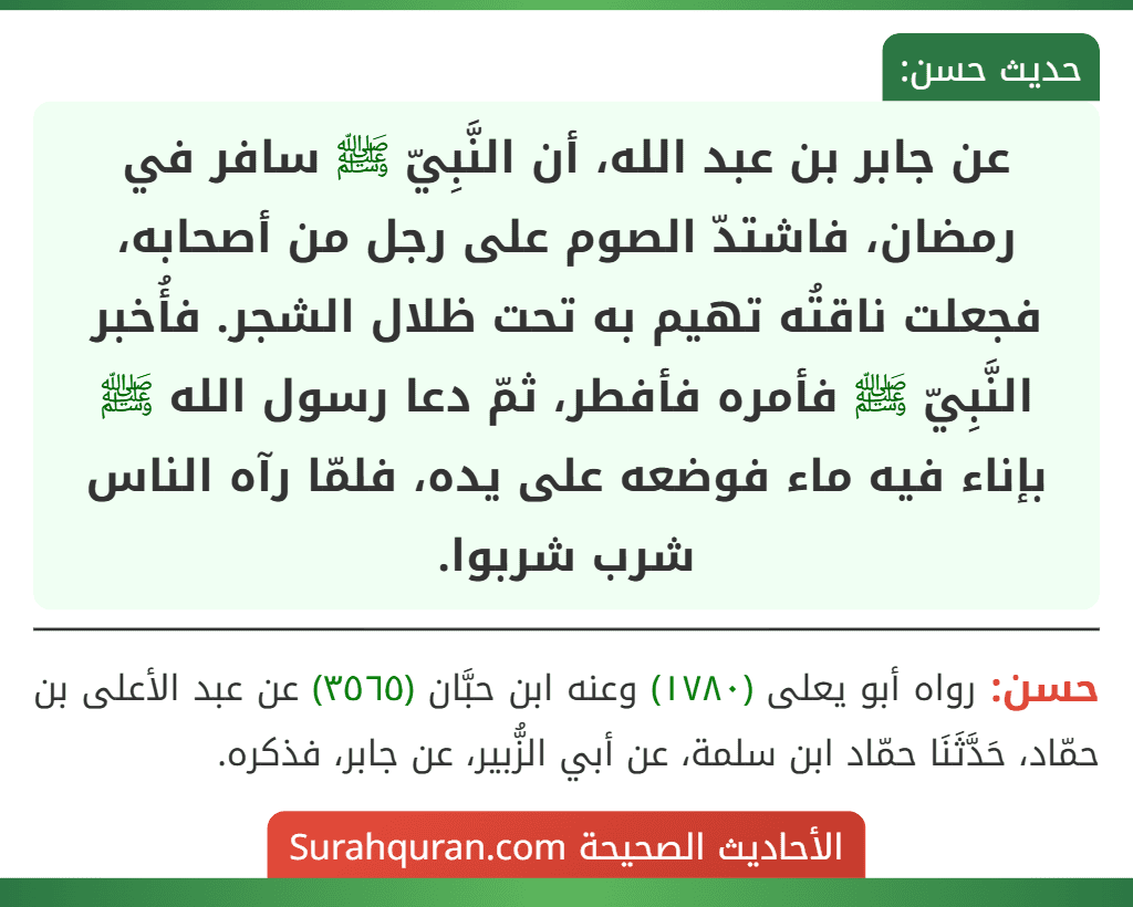 عن جابر بن عبد الله، أن النَّبِيّ ﷺ سافر في رمضان، فاشتدّ الصوم على رجل من أصحابه، فجعلت ناقتُه تهيم به تحت ظلال الشجر. فأُخبر النَّبِيّ ﷺ فأمره فأفطر، ثمّ دعا رسول الله ﷺ بإناء فيه ماء فوضعه على يده، فلمّا رآه الناس شرب شربوا.