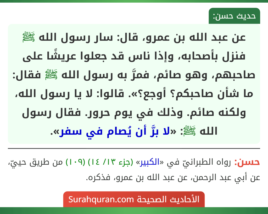 عن عبد الله بن عمرو، قال: سار رسول الله ﷺ فنزل بأصحابه، وإذا ناس قد جعلوا عريشًا على صاحبهم، وهو صائم، فمرَّ به رسول الله ﷺ فقال: ما شأن صاحبكم؟ أوجع؟». قالوا: لا يا رسول الله، ولكنه صائم. وذلك في يوم حرور. فقال رسول الله ﷺ: «لا برَّ أن يُصام في سفر».